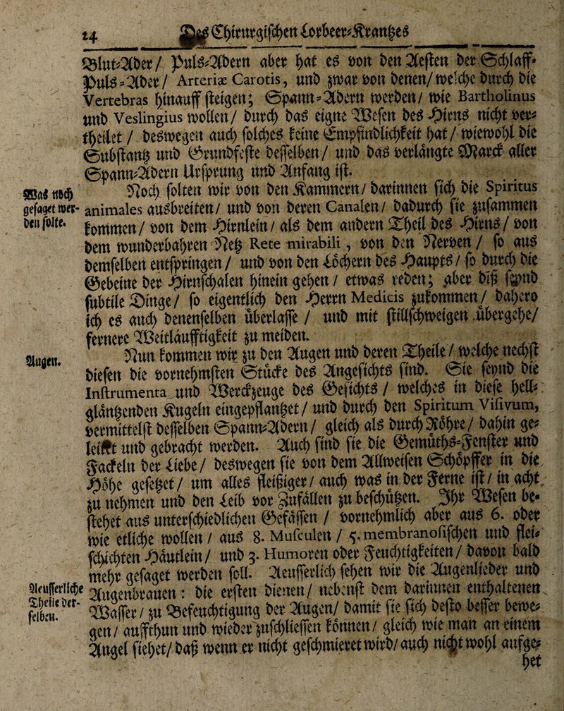 (Ebttutgifcben {otbeer*Är an^ed 23lut«2(bet / puld«3(bettt aber b«* ed »on t>ert 2Ceflcn bet 0d)lajf> ■Pulö=3«:/ Arterige Carotis, unb p>at fco» betten/Welche bttt'd) bie Vertebras fletgt'it; 0p*Mtt=3bertt MibttU n>tC Bartholinus twt> Veslingius wollen/ bnrd) bad eigne ‘TBefen bed #icttd ntcf)C »et* thetlet / bedwegen and) folct>c^ feine ycmpftnblicbfett bat / wiewohl bie 0ubjianb unb ©funbfejte befelbett/ uitb bad »erlangte 59?atcf aftct 0öamu2it»etn Utfptung uui> Anfang ijt. ©«< ttBdj 37od) folten wir »ott ben Äammertt/ batittnen ficbbie Spiritus gefaxt »et- animales audbretten/ unb »on bereit Canalen/ babutd) fie pfammett Dtiijbtfe. j-0pmen/ »ott bem •fJttttlein / ald bem anbeen bed -Oitnd/ »on bem wunbetbabren 37 eh Rete mirabili, »on ben 37et»en / fo aud bemfelben entgingen / unb »on ben Lochern bed -Oauptd / fo burcl) bie ©ebeine bet ^itnfd>alen hinein geben / etwad veben; .abet btf? fjpnb fubtilelDinge/ fo eigentlich ben jpetm Medids pfommen / babeto leb ed auch benenfelben ubetlajfe / unb mit fitllftbweigen .übergebe/ fernere ‘TBeitläuffttgfett p meibett. _ au«« 37un tommen mir p ben äugen unb beten 3Tf>etle /n>eld)e neebft biefett bie »otnebmjten 0tucfe bed 2lngeftd)td finb. tote fepitb bte Inftmmenta uub mtcfjeuge bed ©eficbtd / welcbed in bteie gldnöenben Äugeln eingebfanlet/ unb bttreb ben Spintum Vifivum, , »etmittelft bejfelben ©pantt*2lbetn/ gleich ald butcb•/t'ebre/ betaut ge« leift unb gebracht werben. 2lud) finb fie bie ©emutbf ^cnfler unb Sacfeln ber «liebe/ bedwegen fie »on bem »eifett 0d)o#er tn bte, d35f)e gefegt / um aEed fleißiger /auch wad in bet Setne §/ tu acht p nehmen unb ben «leib tot Sufdllett p befd)u|en. 3b* ^Befett be* flehet and untetfd)teblid)eu ©efdffett / »otnebmlicb «ber and 6. ober mie etliche wollen / and 8- Mufculen / * membranofifebett unb jiet* fdüchtett Jpautlein/ unb 3. Humoren ober Jeuchtigfetten/ ba»ott balb mehr gefaget werben fcü- deuffevlich feben wir bie 2ötgenlieber unb siruffcrtithe TAutimbrauctt: hie elften bienen/ nebenft bem barttmeu enthaltenen fdC0' 4ajfer/ p Q3efeucbttguug ber dugen/ bamit fieftcl) bejto befer bewe* gen/ aufftbutt unb wieber pfd)ltefett fbttnen/ gleich wie man an entern 2fngel fiebet/baf wenn er nicht gefchmteretwirb/auch twfct.wobl aufge* yrV