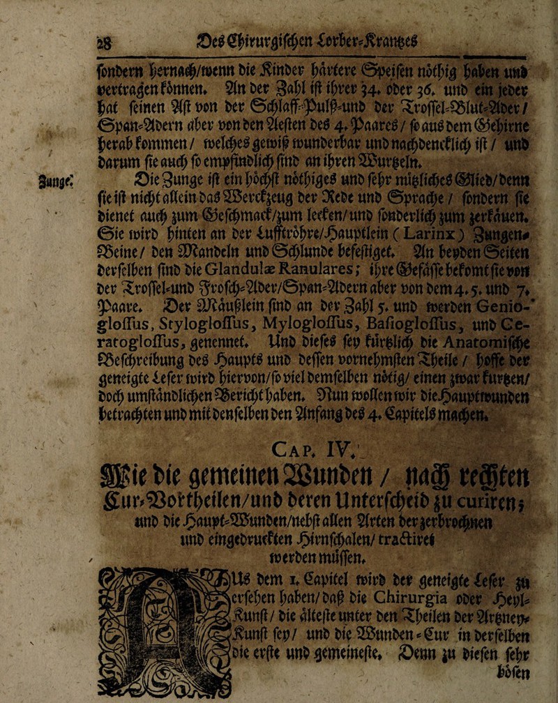 28 Se$ $fymv&ifd)tn £erber*j?ran&eg fenbern herna#/wenn bie $inber härtere Seifen nötbig haben un& »ertragen fönnen. 2in Der gal;! tft ihrer 34. ober 36. uttD ein jeher £at feinen 9(fl wn ber ©chlaffpnlfpitb ber 3!roffehS51ut*21ber / ©pan*2lbern aber wn ben 2(e(ien be$ 4, ^aare^ / fo aus bem ©kbirue herab fornmen / tuelc^e^ gen# »unberbar unb nacf)Denefitdf> i(t / unb barnm fte an# fo empftoli# ftnb an ihren SBurgeln. gütige; Sie gunge ifl ein höcbft nötiges nnb febr mipdjeS ©lieb/benn ftei|i nicht aßein baS Sß5en%ug ber Dtebe unb ©pracbe / fönbern |fe ' • bienet au# pn ©ef#ntaeb/jum ieefen/unb fonberli# jum jet-fauen. ©ie fnirb hinten an ber infftröhre/Jbauptlein ( Larinx ) jungen# SSeine / ben Stlanbeln unb @#Iunbe hefeftiget. Sin bepben ©eiten berfelbert ftnb bie Glandulae Ranulares; ihre®efaffebefomt|tew« ber 3rt>ffel*unb $rof#«2lber/©pam2lberß aber »onbem4.5.unb 7» Paare. Ser äJtäublein ftnb an ber ,3«hl 5» unb »erben Genio-* gloffus, Stylogloflus, Myloglollus, BafioglofTus, unbGe- ratogloffus, genennet, Unb biefeS fei; fiir^li# bie Anatomif#e föef#reibung beb J!>aupt$ unb beffen »ornehmflen^heile / hoffe ber geneigte iefer »irb bierwn/fo viel bemfelben nötig/ einen par furgen/ bo# umftänblichen Bericht haben. 0tun weflen »ir bieJj3aupttt>unben betrachten unb mit benfelben ben Anfang beb 4* ^apitelb machen. Cap. IV. / m ■” ’.«onwucn/unp pnxn unrer|cpciP§ucurircjt} 1 -pirnfhalen/ tra&iref erben miiffen. bem 1. Kapitel »irb ber geneigte iefer p en haben/bah bie Chirurgia ober Jpepl* / bie dltefte unter ben Pfeilen ber Simnen* fep/ unb bie SÖuttben<=€ur erfte unb gemeißelte» Senn jw oiejen tetjr böfen I