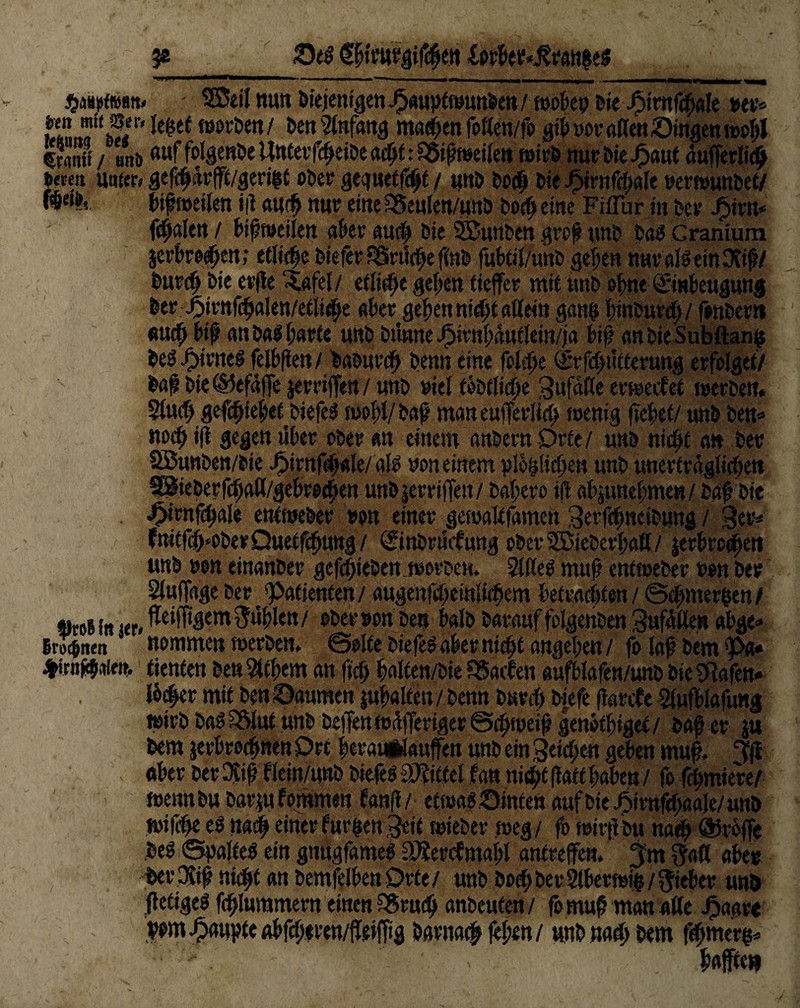 je £>e$ §i{pttfg$|eii 1 ■’■—■■■■ -— - ,n --, ... ^ - 1---— . SBeil nun biejemgen-fpauptwunfeen/ itjo&ep bie Jptmfcbale uer* le&et worben/ ben Anfang ma#en follen/fo gib »or alten Singen wof)J S / ans (Htf fo^ewöe Unterf#eibe adjt: f5ifwei§t wirb nur bie J3aut äufferli# bereu unter» gef#ärfft/gerigt ober geguetfcljt / «ttb bo# bie J5irnf$ale nerwunbet/ mih bif weilen i|i au# nur eine SSeulen/unb bocf> eine FifTur in bev J£>irn* fetalen / bif weilen aber an# bie SJunben gref ynb bal Cranium $erbro#en,* etliche biefer Särüche f(nb fubtil/unb gefeit nuralleinlXid/ bur# bie erfle ‘Safel/ etli#e geben tiefer mit unb ©bne ©nbeugung berj5irnfcbalen/etli#e aber geben nicht allein gatw binburcf)/ fonber» au# bif? anb«lf;arfe unb bünrte Jpirnbäutlem/ja b$ an bie Subftanfc bel^rnel felbfien/baburch benn eine jol#e (Irrfcbütterung erfolget/ baf bie ®efäffe jerriffen / unb »iel töbtlicf;e 3ufäfle erweef et werben. Stucb gefebfebetbiefel wohl/baff man eufferlicb wenig fielet/ unb ben* nocf> tfi gegen über ober an einem anbernOrte/ unb nicht an ber SBunben/bie Jpirnftbflle/ all non einem plo^ictjen unb unerträglichen SBieberfchflö/gebrechen unb jerrifjen / babero ifi abjtmcbmen/ baf bie . ^irnfthale entweber non einer gewaltfamen Serfdmeibung / 3er* fnitdf>obeeQuetfef)ung / ©nbrmfung oberSKoieberbaft/ jerbreeben unb non einanber gefdjteben werben. 2lflel muß entweber t>en ber Sluffage ber Patienten/ augenfcbeinliibem befragten / @<bmer|en/ ®roifn irr. ^WlPt fühlen/ ober non ben halb barauf folgenben Zufällen abge» SriTc&iteit nommen werben. @©lfe biefel aber ni$t angeben / fo lad bem 9>a* tienten be« $tbem an (ich balten/bie SSaifen aufblafen/unbbie^afen- lb#er mit ben Daumen galten / benn bur# biefe (farefe Slufblafung wirb balSIM unb beffen wäfferiger Schweift genbtbiget/ baffer ju bem jerbrofwen Drt beranUauffen unb ein Reichen geben muff ff . aber ber $iff flein/unb biefel Mittel fan ni#e flaft haben / fo furniere/ wennbu barm f ommen fault / etroalSinten auf bie ^»irnf^aale/unb wi|of>e el na# einer furzen 3eit wieber weg/ fo wtrftbu na# <ä5roffe bei Raitel ein gnugfamel äJiercfntabl antreffen. 3!m §all aber berpvid nicht an bemfelben Orfe/ unb bo# ber 2lberwi$/ lieber unb ftetigel f#lummern einen S5ru# anbeufen / fo mub man alle Jpaare bom Raupte abfeberen/ffeiffig barna# fekn/ unb na# bem f#mer^ ■ ' > . hafte»