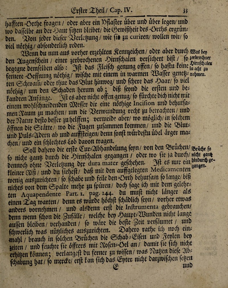 d't'fiet^eil/Cap.iv. WO 0«i]eU>e «tt CCt -vaut Jlijcu warn/ vit vyuvipyw v».o 'v>hi/« m^vu»- ben. Ölott jebet liefet Söetkkmg/ wie ft« ju curiten/ wollen wie/ fo otel notbig / «bfonbetltcb teben. v , . , Qjßcttn bä mm aus »otbet eilten ßemtjetcben/ obet «bet Dwtct) aßae h$ ben augenfebem / einet jetbtoebenett £ttnfcb«len »etficktt bift/ >ggg* kgegne bemfelben alfo: 3fl bas Steift genung offen/fo baff« ferne,* Jy fetttete *öeffmmg notf>% / wtfck mit einem in watmen Raffet genekm&nmi. ten ©Am am/ obet tbue ba^^lttt b>«weg/ «nb ffftete bas -paat/ fo snel notiml ttm ben ©ebaben bmmt ab; btfj fepb bte etjen tmb be* fanbten Mnge. 3ff es «bet nicf>£ offen genas/ fo f»«^ btcb fj* ffi‘£ einem woblfebnetbenben Reffet btt eine nSfbige incifion tmb bebtttfa* men&attm nt maef>en/ ttm bte 33etwtmbtmg tect>t pbettakten/ tmb betont beffobeffet ju kiffen; »etmeibe abet/ wo moglt^/mfotekm offnen bte ©taffe/ wo bte Sugen pfamtr-6—h ou,,f< tmb p»ls?2i.betn ab tmb anffffetgen/ benn j eben/ wnb etn fd)led)tes Xob baoon ttagen. c ©oll babeto bte etffe €ut;2lbb«ubelung fepn/ oon bett Q3tuct>en/ $1^ f6 fo nick gan| butcb bie -pienfcbalen gegangen / obet wo fte ja bat^imm bettnocl) ohne «etlepng bet dura mater gefekbett- Jff es mit em ggj* fleinet m / unb btt ftekff/ baff mtt ben «tiffgeleg en Medicamen en wenig attsmtiebten/ fo. febabe tmb feile ben« btytfm fo lange/bk nichts oon bem ©palte mefft & fputett/ bocf> f«ge teb mtt bem gelebte fett Aquapendente Part. i. pag- “44* btt muff ttiebt langet al einen 2mg watten / bettn es wutbe boebff fct>at>lid) fepn / ootbet etwas anbets ootnebmen / mtb alsbemt etff bte inftrumenta gebtatteben/ benn wenn febon bie Zufälle / welche bep ^aitp^itnben nicht lange attffen bleiben / »etbanben/ fo wate bte beffe £>eit oeefattmet / ttttb fcbwetlicb was nü|ltcks attsmtiebten. ©abeto «atbe tcl) twk ettt^ itabl / btattcb in folgen Sweben bte ©ebab^nfen ttttb:Sepien bep weiten / tmb feuchte fte offtetS mit Kofem-Oel an / bamtt fte ftcbmck etbtben formen; »etlangeff btt fetnet $u wtffen / was tfcttk« btefe12lk fkabung Wi ff metefe/etff fan ficb bautet nicht batjwtffben feg»