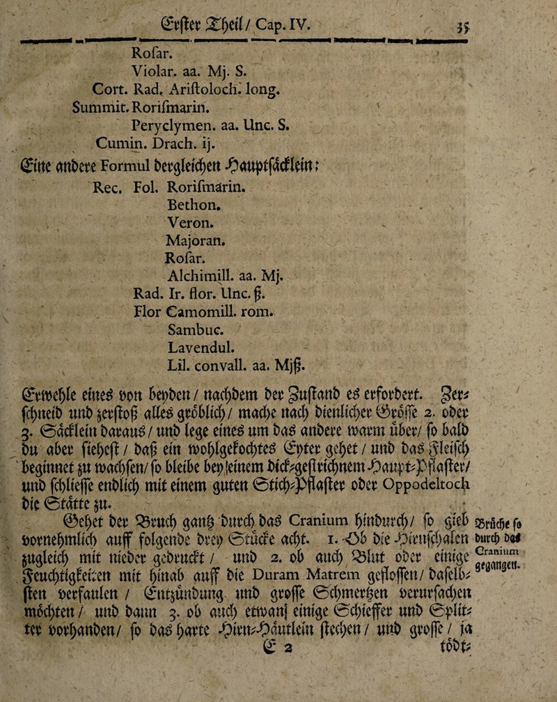 Rofar. Violar. aa. Mj. S. Cort. Rad, i\riftoloch. long. Summit, Rorifmarin. v Peryclymen. aa. Unc. S. Cumin. Drach. ij. ©tte Formui ^aupfjM idtt t Rec, Fol. Rorifmarin. Bethon. Veron. Majoran. V Rofar. Alchimill. aa. Mj. Rad. Ir. flor. ilnc. $. Flor Camomill. rom. Sambuc. Lavendul. Lil. convall. aa. Mjf. ©twelfe eines non bepbe» / nadjbem t>cv* $ufanb es evfov&ctt. £>er* fdmelb «nt» jetfojl alles gtebllcb / mad)e nad) btenlldjct @tofe 2. obet 3. ©tkfleln bataus/ unb lege eines um Das anbete watm über/ fo halb bu abet fte^eff / bajj ein moffgebocbtes l£t)tet gcfjet / unb bas g!etfd> ' beginnet $u n»ad)fen/fo bleibe bereutem btcf^efticlmem -Oauj.'t#p^a(!et/ unb fdflefe cnbilcJ) mit einem guten ©tldtfpflafet obet Oppodeltoch ble ©fdtte $u- - -v ©e()et bet Q3tud) gan| bntdj baS Cranium Ijinburd)/ fo gleb f„ öotnefjmlld) auf folgenbe beeg ©euere acht- 1. -Ob ble -£>ltitfd)alen &urt&i>a* jugleicl) mit niebet gebettelt / unb 2. ob and) Q3litt obet einige geucl)t{gfelten mit f)<uab auf ble Duram Matrem gefofen/ bafelb*B fen »etfaulen / ©ttjunbuttg- unb gtofe ©d)met|ett s>et*urfad>ett mochten / unb bann 3. ob and) etsvanj einige fodjtefet unb ©pltfc? tet ootf;anben/ fo bas batte spltm-Odutleln (ied;en/ unb gtofe/ ja