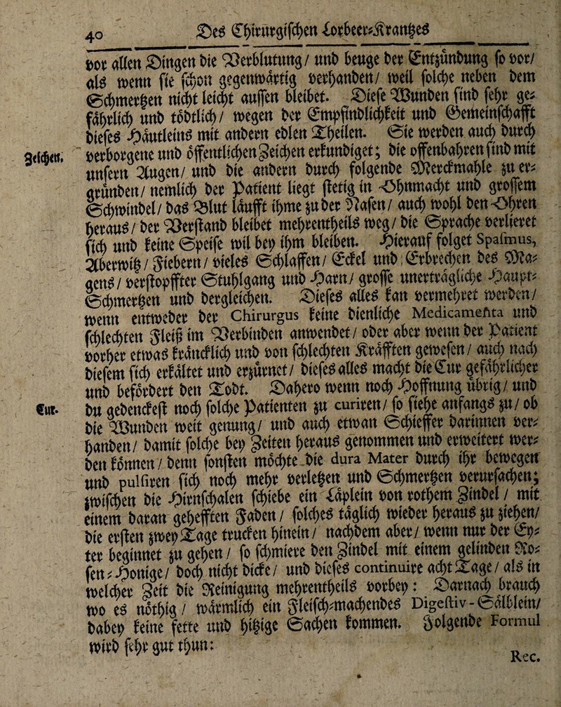 £)ed (Ebttntgtfcben iorbeertÄranijed 3<l<&«t. €ut- 40 _____ m allen ©ingen bie SSerblutung/ unb beuge bet £nt$üttbung fo mi nlö wenn fte fcyon gegenwärtig »etbattben/ weil foict>e neben bem @cbmethen nicht leict)t auffen bleibet. Siefe mnben ftnb (ehr ge< fabtltd) unb tobtlid)/ wegen btt Smpfmbltcbfett unb @ememfd)ajft biefeö Jpdutleittd mit anbetn eblen feilen- <Sie wetben and) burd) verborgene mb 6 jfetttltcben Reichen erf unbiget; bie ofenbabtenftnbmit unfetn 2lugen/ unb bie anbetn buvcf) folgenbe S9?etcf mahle §u ev= atunben/ nemltcb btt pafient liegt ffettg in £>bnmad>t unb gtoffem ecbwtnbel/ baß Qslut lauft ibme §ubet 9?afen/ auch wohl benähten hetaud/ btt S3et|tanb bleibet mebtentbetld weg / bie epracbe »erlteret ftcb unb leine epeife wil bei) ibm bleiben, -Oietauf folget Spaimus, 2tberwt&/Siebern/»teled ecblaffen/ £*cfel tmb Erbrechen bed SWa* «end / »etftopffter Stuhlgang unb-parn/ grofe unerträgliche -$auprt ecbmetöen unb begleichen. Äiefed am fan vermehret werben/ wenn emweber bet Chirurgus feine bienltcbe Medicameftta unb fcblecbtett Siet# im ‘vöerbinben anwenbet / ober aber wenn bet Patient »otbet etwad frdttcflicb unb ton fcblecbtett Kräften gewefen/ and) nad) btefem ftcb erfdltet unb erjütnet/ btefedalled macht bie€ut gefährlicher unb befbtbett ben £obt. Sabeto wenn noch Hoffnung ubttg/ unb bu gebenefelf noch folcf>e Patienten $u curiten/ fo fte|e anfangd §u/ ob bie %3unbett wett getmng/ unb aud) etwatt Schiefer batinnen vert banben/ bamtf fold>e bet) fetten betaud genommen unb erweitert wert bett fonttcn 7 bemt fonjfett mochte .bie dura Mater butcb W bewegen «nb pul fiten ficb noch mebt verleben unb Schmerlen veturfacben; twtfcben bie -ptenfcbalen fcbtebe em^aplein von totl>em ginbel / mit einem batan gebefften gaben / folcbed täglich webet betaud $u sieben/ bie etften $weo£agettucfenhinein/ nad)bem aber/ wennnutbet£9* tet beginnet m geben / fo fcpmiete ben §inbel mit einem gelinben Ko< fenRöntge/ bocb nicht btcfe/ unb biefed contmuire ad)tStage / a!d tn welket Seit bie Reinigung mebtetttbeild votbep: Satnacb brauch wo ed notbtg/ watmlicb ein gletfcbmtacbenbed Digeftiv - edlblein/ babep feine fette unb bt&<S« Sachen fommen. golgenbe Formul wirb fd)t gut tbuu: -