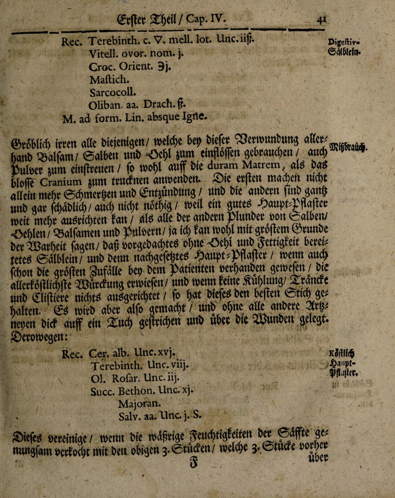 Rcc. Terebinth. c. V• mell, lot. blnc. ii|>* DigefKv« Vitell. ovor. nom. j. ©oCMffo» Croc. Orient. 9j. Maftich. * Sarcocoll. Olibarn aa. Drach. f. M. ad form. Lin. absque Igtie. . I S \ - ' fi • J r ©roBlkl) it«tt alle Biejentgen/ welche Bei? Biefer ^SewunBnng aller; ^ hanB «alfam/ ©alBen unB ‘öcBl m emgoffen geBraucBen / attcl)*■ Puloer utm etn(iteuen / fo mt)i auff Bie duram Mattem als BaS Blofle Cranium p ttwcfttett anwenBett. Sie erflen madjen ntefet ntteinmehr(SchwerfenunBt^ntjünBung/ unB Bte andern futb gottf) u«B gar fdjaBltd)/ aud) ni<f>t ttbtf)ig / weil ein <jute^ ^)aui)f^fl<tßet: mit mehr auSrtd>ten tan / dis alle Ber andern piunBeroon fealben/ fehlen/ «alfamen unB pttloern / ja icf> Ban n>of)l mit gro|lem ©rnit&e Ber Garheit faaen/ Ba£ öorgeBad>teS o^ne ^eBi unB $ett#etf Bereit teteS ealBlein/ unB Benn nacktes ^anpt^flajler / wenn au<f> fchon Bte grojlen Zufälle Bet) Bern patienfen oerBan&en gemein / Bte allerfojlltcBjle »cfung erwtefen/ unB wenn ferne mhnyßZmdt unB Cltjltere ntcftfS ausgerüstet / fo i)$t BtefeSBen Befien 0ttd> ge* halten. <£s wird aber alfo gemacht / und ofjne alle andere Stet- netjen Bicf auf ein £ud) gejtricBen unB uBer Bte Kunden gelegt. IDerowegett: Rec. Cer. alb. Unc. xvj. Kjillf# Terebinth. Unc.viij. Ol. Rofar. Unc. iij. Succ. Bethon. Unc. xj. • Majoran. \ , Salv. aa. Unc. j. S. rDiefeg »ereintge / wenn Bte wdftrtge ßmä}0titen ®<^e ge* mmgfam oerfocBt mit Bett obigen g.Stud'ett/ welche 3.@tucfe ooth^ 0^ i »