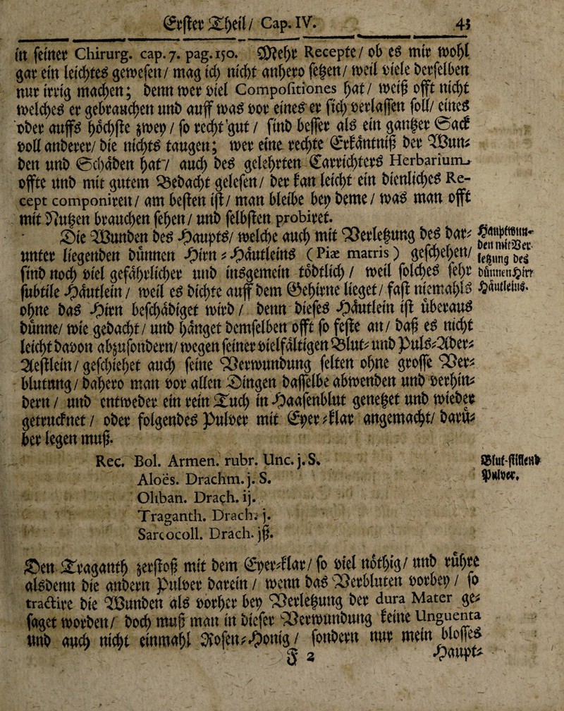 Itt feiltet' Chirurg, cap.7. pag.150. CfJteht Recepte / ob eS mir »of)l gar ein leichtes gemefen/ mag id) nicht anhero fe|en/ roett oiele berfelben nur irrig machen; bettn wer oiel Compofitiones tjaf / »cif oft nicht »elches er gebrauchen unb auf was oor eine? er fiel) oetlaffen folf/ eines ober aujfs f>ocf>fic pep/ fo recht gut / finb bejfer als ein ganzer @acb »ollanberer/ bie nichts taugen; »et eine rechte ©ifantnif ber 9Bun; ben unb Schaben haf/ auch beS gelehrten CarrichtetS Herbarium.* offte unb mit gutem Gebucht gelefen / ber tan leicht ein bienliches Re- cept componirett/ am heften ijt/ man bleibe bet) beme/ was man offt mit 5?u§en brauchen fehen / unb felbften probiref. Sie 3Bunben bes Haupts/ toeld)e auch mit 93erte|ung beS bar; wj»««*- unter liegenben bunnett -pim;-pautleinS (Pi* matris) gefchet>en/ finb noch oiel gefährlicher unb insgemein tbbtlid; / weil folcheS febt tfimien^ir? jubtile Häuflein / »eil es btchte auff bem ©ehtrne lieget / faft niemahls ohne baS -Öhm befchdbiget »irb / beim biefeS -pdutlein ift überaus bunne/ »ie gebaut / unb hanget bemfelben offt fo fefte an/ baf; es nicht leicht baoon ab;ufottbern/ »egen feiner oielfdltigen Q3luri unb puls?2(ber; 2(eftleitt / gefchiehet auch feine 93et»unbung feiten ohne groffe 95p biutnng/ bahero man rot allen Singen baffelbe ab»enben unb eerhitu bem/ unb entweber ein rein Sud) in Saafenblut geneset unb »tebee gefruchtet/ ober folgenbes puloet mit Sperrt lat angemacht/ barm her legen muf. ■ ■ Rec. Bol. Armen, rubr. Unc. j. S* SJMuHitffeflfr Aloes. Drachm.j.S. Oliban. Drach. ij. - Tragantli. Drach. j. Sarcocoll. Drach. Sen Sragauth pftoji mit bem (£per;flae/ fo oiel nothig/ unb rühre alsbemt bie anbern puloet barein / »enn baS 93etblutett oorbep / » tradire bie SBunben als oorher bep 9Setle(wng ber dura Mater ge; fagetwotben/ hoch mujj man in biefer 95er»unbung reine Unguenta unb aud) nicht eimnaht 2iofen?^>ontg / fonbern nur mein bloffes 3 •'PßHpfc * ’