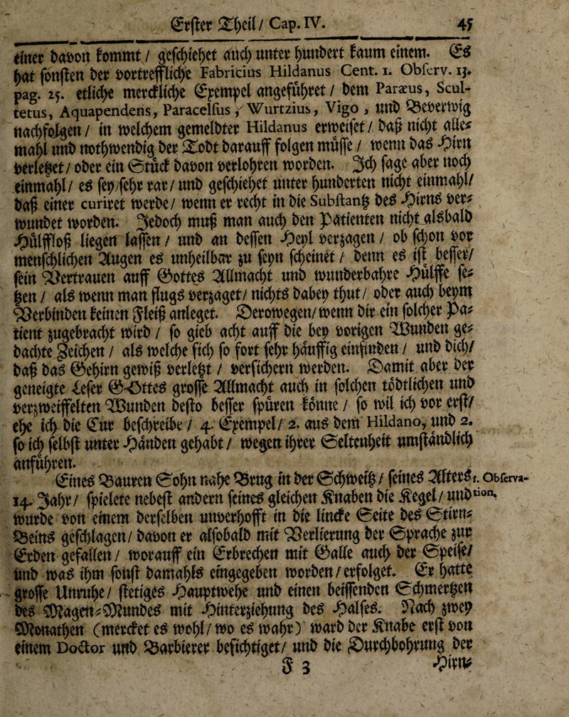 «ittet ba»on fommt / gefd)iebet and; unter f)unt>evt faum einem. (£5 hat fonften her »Ottreflicbe Fabriciüs Hildanus Cent. i. Oblerv. ij. paR. 15. etliche merrfltcbe ©pempel angefübret / bern Partus, Scui- tetus, Aquapendens, ParacelfusWurtzius, Vigo , Uttb Q3e»erWtg nacbfolgen/ in meinem gemeldet Hildanus erweifet/..Mt nicht ade« ma()l nnb ttotbwenbig bet Stobt barauf folgen rnnjfe / wenn bag -yirn berietet / ober ein ©tud ba»on »erlognen worben. 3d; fage aber uocl> einmal/ eg fepfebt tat / nnb gefd;iebet unter bunbetten nid)t einmal)!/ baf einet curiret werbe/ wenn et tecf>t in bte Subftanh beg *£itng »et* wunbet worben. 3ebod) mnf man aucl; ben Patienten nid;f alsbalb liegetr laffen / nnb an beffen »erjagen / ob fcljon »ot menfcbltcben Singen eg unheilbar ju fepn [feinet / beim eg in; befer/ fein Vertrauen auf ©otteg Allmacht nnb wuttbetbabte -pulffc fei gen / alg wenn man flngg »erjaget/ ntd;tg habet; t^nt / ober aucl) bepm SÖerbinben feinen Jleib anleget, JDerowegen/ wenn bir ein folcbet pa? ttenf jugebrad)t Wirb / fo gieb acf)t auf bte bep »origen ‘tBunben ge? baebte gelegen / alg welche fiel; fo fort fe(;r häufig cinfmben / nnb bi®/ bafi bag ©ebtrn gewip »erlegt / »etftcbetn werben. £)atnit aber bet geneigte iefer ©-Ötfeg groffe SUlmacgt and) in fold;en t6btltd;en nnb ßetjwetfelten ‘SBunben beflo befer fpüren lontte / fo wtl td; »or erft/ ehe *4 bie ©nt befd)teibe / 4 ©pempel/ 2. ang bem Hildano, nnb 2. fo teg felbft unter -panbett gehabt / wegen tgtet ©eltengeit umfattbltcg anfugren. _ ©ineg Q5anren ©ogu nabe Q5rng in bet ©cbwetg / fetneg Slfferdt. obrem- 14.^agr / fpielete nebeft anbern fetneg gleichen Knaben bte Äegel/ nnb“0»* würbe »on einem berfelben unoerhoft in bte linde ©eite beg©tirn? Qseing gefcblagen/ ba»on er alfobalb mit ‘iöerlternng ber ©praege jut ©eben gefallen / worauf ein ©rbreegen mit ©alle auch bet ©petfe/ Unb wag t'gm fonf bamaglg angegeben werben/erfolget ©r gatte grofe Unruhe/ ffetigeg -pauptwege nnb einen beifenben ©egmergen beg 5(Pagen;9Punbeg mit .pintetjieguttg beg -pal feg. 5cach jwep SÖlonatgen (merdef eg wohl/wo eg wahr) warb ber $nabe er fl »on einem Doctor unb Barbierer beftegttget/ nnb bte £>utcgbogtuug ber