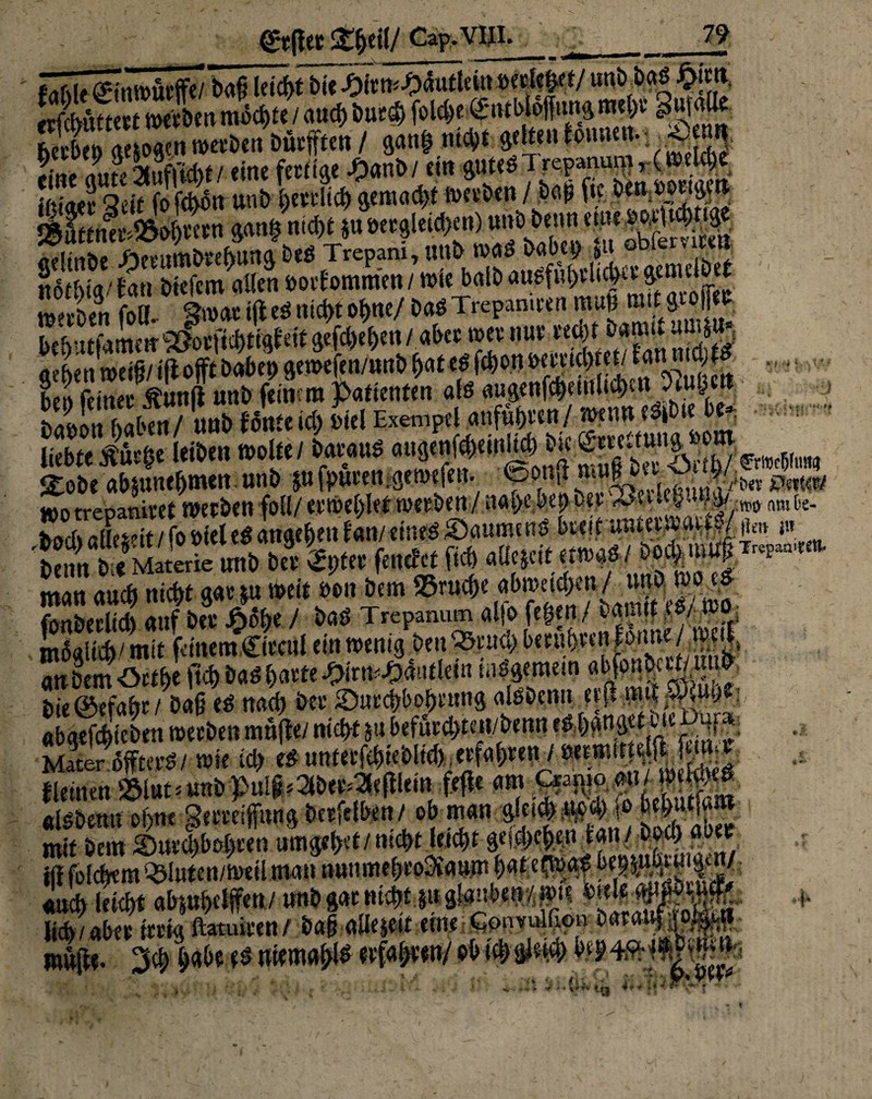 \ __— ■ i i —~i ' b«s £im bnbtn «Mögen werben Ducken / gang mc^t gelten touuu.. ;.*«** fine (fute Stwfltcbt/ eine fettige Jtymbl ein gutes l repanuqi, (weicht iniaee Seit fo fchon unb I>evcltc^ gemacht werben / ,b«j> ft;. öen ^!!^ JÄuttnei'^ohvetn gang nicht iuöetgleid/en) unb beim eine ^otH^nge gelinbe £etumbrehungbeSTrepani,unbJÄIJL°Reibet nothig/ Ban Öiefcm allen uorBommen / wie batb «uSfu^U^a genmoer w^tben foll. Swat ijl eS nicht ohne/ baS Trcpamwn muß mit• khutratnetr^tfi^tigBeif gefdje^en/ abee wer nur recgf bannt atWh aehenweifi/ iftofft habet) gewefen/unb f>at eS fd)on tw^ü^tet/Ban md;^ bei) feinet: Äunß unb feinem Patienten als augenfcheuihchea 9lug hdnfiti haben/ unb fönte id) btel Exempel anfuhten/wenn eSjbte be* mtt Jütge leiben n>olfe / baraus augenfeheinig• bic ^««^5 £obe «bjunebmen. unb p fputen .getnefen. <Son{l mw »O trepanivet tnetben foll/ erweglet werben / nahebei) bet 2Kit«fc»%y-;w mh. ^ocb^tFes^it / fo öfet eS angeben Ban/ eines Saume nS bceit unteennwt ^jen j« beim be Materie unb bee km fetter et fid) aüejcit etwas/ bo minancbnichtgar5n weit bin bem fonberlid) auf bet ISoEie / baS Trepanum alio fegen / bamtt es/ wo möglich/mit feinem,Cieeni ein wenig DenSatucl) beruhtenforme/ »eil, embemötfbe ftch baS hatte tytfcQ&ütUin wSgemetn bie ©etagr / Daß es nach bet ^Durchbohrung alsbcnn etfl «bgefchieben werben möjle/ nicht in befurd>ten/benn tShgngct u 4f j »ä iiiifKcfchtVhltrfv rtfabren / bsetwiittelfB fcntiV mit bem 5D«t'd)boI>i;en umgehet/nicht leicht gefo/epen m'/.w* i« wiehern Cöluten/weil man nnimuhtoOiaum h«t etwas and) leicht abjuhclffen/ unb gm nicht,j» glauben/ wie «ml« wmw licb/tibW tfria ftatuit’en/ b(X$ CÜK Gotiviilnon . ml(Be. «WwiWtlWÄ . , . . .V/ >■» <: l 1\ 'iJ'} W^Jrrf