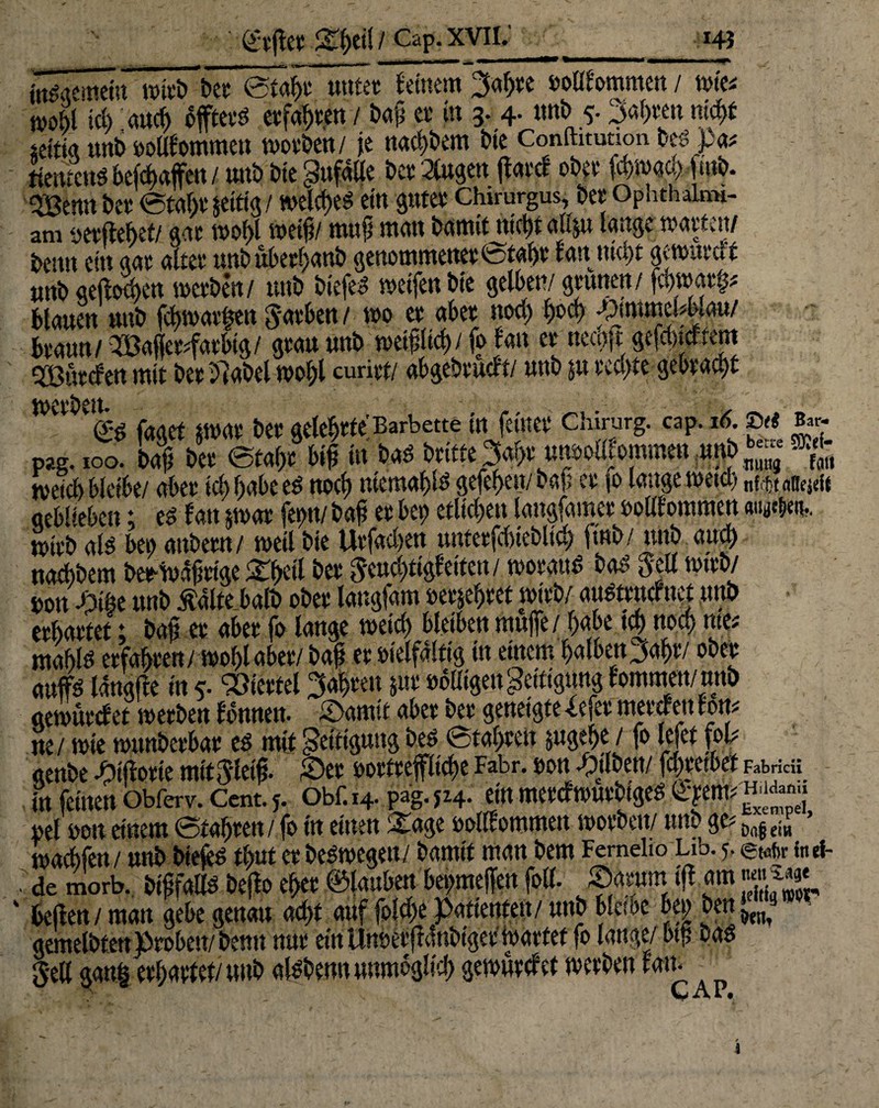 Svfletf eil / Cap. xvil. 143 _ „a„ —- ■ .... »MMii ir i« 1 internem wirb ber etahr unter fernem 3af;re »oOfommen / wie* n>obl ich auch offterb erfaßen / baß er tu 3. 4. uub 5. fahren nicht *eitig unb »olllommen worben/ je nachbem bfe Conforanoii beb »«* ttentcnä beschaffen / unb bte gufalle bet Äugen (farcf ober fcbmachfutb. 5öenn ber €5t«6r Jeftfg/ welche« ein guter Chirurgus, ber Ophthaln»- am »erflehet/ gar wohl weif;/ muß man barnilmcßt altju lange warten/ frctttt cttt <uw cXtvc uttb u(>etf)äH& geuotnntettwfotßfyv fdit gcttutttii unb geftochen werben/ unb btefeb weifen bie gelben/ grünen/ |cf)war^ blauen unb fchwarfmt Farben/ wo er aber twd; l)oct) pmmbbmi braun/ 2Baffcr#farbtg/ grau unb weißlich/ fo lau er necojt gefducftem ^Bürden mit ber hlabel wol;l curirt/ abgebrucft/ unb ju rechte gebracht werben. pag. 100. bojl ber etahr biß tu bab britte» un»outommeu m — ^ weich bleibe/ aber td; habe eb noch niemaßlb gefehen/ baß er 10 lange wetcl) nf tt nftejdt aebl'eben; eb lau twar fern/ baß er bet; etlichen langfamer »otltommen «ty^en.. wirb als bet; anbern/ weil bie Urfachen unteefchteblich ftnb/ uub auä) twcbbem beedvdßtige <£heÖ ber geud;tigleiten / woraub bab gell wirb/ »on mt unb tfalte halb ober langfam »erwehret wirb/ «ubtrucfuet unb erhärtet; baß er aber fo lange weid; bleiben muffe / habe tct> noch m mahlb erfahren/ wohl aber/ baß er »ielfdftig in einem halben^aßr/ ober mtffi? Idngffe in 5. Viertel fahren jur »büigengeitigung tommen/unb oewurcfet werben lonnett. ©amit aber ber geneigte Xefer mercleu cott# ne / wie wanberbar eb mit getfigung beb 6taf;ren jugehe / fo lefet fol# «enbe ©ifforie mit gleiß, ©er »ortrepche Fahr, »on ©tlbeft/ fchretbet rwc« tn feinen bbferv. Cent. 5. obf. 14. pag. 524. ein merefwurbigeb Cyem# '* »el »ou einem ©taffren/ fo in einen -Stage »olllommett worben/ unb ge# ^ waebfen/ unb biefeb tßut er bebwegett/ bamit man bem Femelio Lib. 5. faei- de morb. bißfallb bejto eher ©lauben bet;meffen foll. ©arum tff am gggj, CAP. I