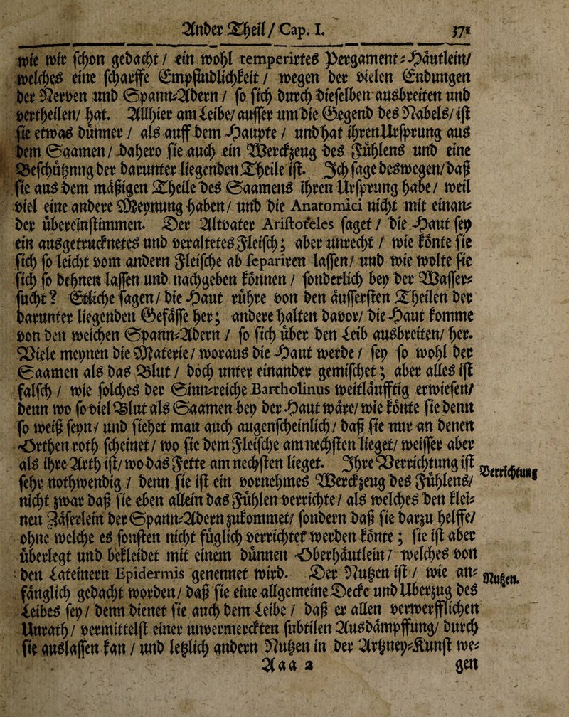 wie wtt fcfyott gebaut/ ein wof;l remperitteg petgament ; -pautleiu/ weitfKd ettie fc^ctvffe Qhnpfmblicbteit / wegen fee« oielen ©tbungen bet Jtemn unb ©pantt^betn / fo ftcb bind) btefelben angbteiten unb »ereilen/ b<tt. 2itif)iec amf etbe/attjfet umbie ©egenb beg9?abelg/ ift fte etwag bumtet / alg auf bem Raupte / unbljat IbtemUtfptttng aug bem ©(tarnen / bubeto fte auch ein ®etet$eug beg Jnbleng ttnb eine Q5ef(bu|mtgbee batunteeliegenbenitbeileijl- 3cf> jage begwegeu/baf fte ang bem maftgen Söbetle beg ©aarneng ibteri Utfptung f>abe/ weit tatet eine anbete SSJüetwung haben/ unb bie Anatomici uicbt mir eimtu bet übeteinfttmmen- ©et 2lJtoatet Ariftoteles faget/ bie ©auf fep ein «uggeftttctnefeg nnb »etalteteg Jletfcb; abet untecbt / wie tonte fte fiel) fo leicht oom anbetn Jletfcbe ab fepariten taffen/ nnb wie wolte fte fiebfo behnen f affen nnb naebgeben tonnen / fonbetücb bep bet Raffet* fud)t f €Ücf)e fagen/bte ^)aut tüf)te »on ben anffetften ^betten bet batunfet tiegenben ©efaffe bet; anbete batten baoovv bie -Oaut tomme »on ben weichen ©pann?2lbetn / fo ficb übet ben ietb angbteiten/ bet. !5öielemepnettbieS9?atetie/ wofangbte ©awt wetbe/ fep fo wobt bet ©aamett alg bag QStut. / bod) nntet einanbet gemifebet; abet atteg ift falfb / wie fotebeg bet ©inmteicbe Bartholinus weitlaufftig etwiefen/ benn wo fo tatet Q^lut alg ©aamen bet) bet-£)autw<fte/wie tonte fte benn fo weif fetm/ unb fielet man auch augenfcbeinlicb/ baf fte nnt an benen «öttben totb febeinet / wo fte bem Jleifcbe amnetlften lieget/ wetjfet abet atg ibte Qtttb ift/ wo bag Jette am neebften lieget. 3bte ‘Xtetticbümg ift» febt notbwenbig / benn fte ift etn ootncbmeg ^Betdjeng beg Jübleng/ m 1 nicht twat bafj fte eben atteinbag Jüblen »ettiebfe/ alg wet<beg ben flet? nen ‘^afetlein bet ©pamt?2lbettt jutommet/ fonbetn baf fte batju betffe/ ohne welche eg fonften nicht füglich oetttebtef wetben tonte; fte ift abet ubetlegt unb betleibef mit einem bünnen -Öbetbanflein / welcbeg »on ben lafeinettt Epidermis genennet witb. ©et 57u|en ift / wie an? gjut(n fangltdb gebadjf wotben/ bafj fte eineallgemeine©ecfe nnb Ubet&ug beg Xeibeg fep / benn bienet fte auch bem -leibe / bafi et allen »etwetp'cben Untatb / »etmittelfl einet mwetmetetfen fnbttlen 2l«gbampffnng/ batet) fte auglafen tan / nnb lebtet; anbetn S?u#en tn bet 2lthnep#ftunjt we? 2(a« a gen