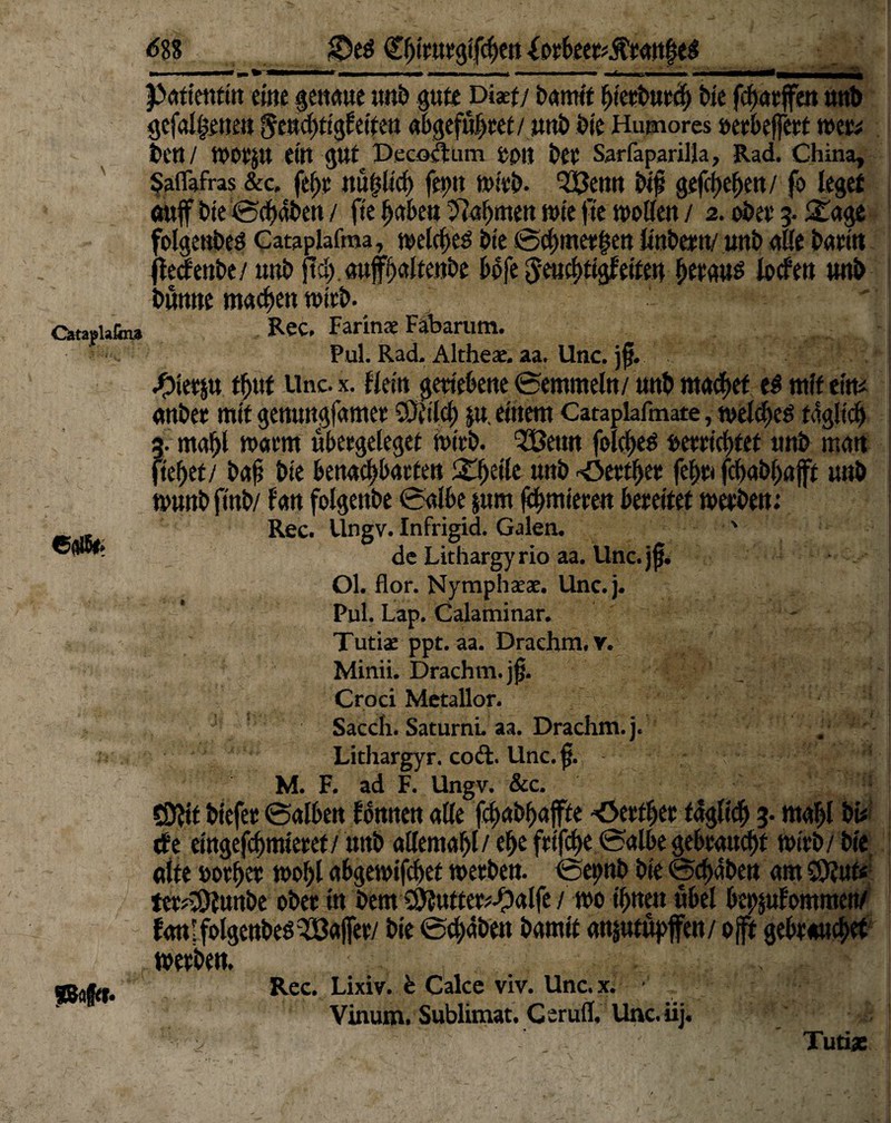 <588 em&t Patientin eine genaue unb gute Di«t/ bamtf btcrburcb bie fcbatffen unb gefallenen geucbtigleiten abgefubtet/ uttb bte Humores »eebeffett tuet# be«/ tDOtJlt ein gut Pecomim bet Sarfaparilla, Rad. China, Saflafras &c. febt «untief) feint mitb. 333enn bif gefcf)ef>en/ fo leget oitfT bie 0cbäben / fte habe« ftabmen wie fte wollen / 2. obet 3. 3Tage folgenbes Cataplafroa, welches bte 0cbme*ten linbctn/ unb äße barin jle^enbe/unb fid) aufbdtenbe bofe ^eiicbögfetfe# bergos loden unb bunne machen wirb. ' Ortapiafin» Rec. Farinae Fabarum. Pul. Rad. Althex. aa. Unc. )f. .pietp tf)üt Unc. x. fiein geriebene (Semmeln/ unb machet e$ mit eitt# anbet mit genungfamet SOriicf) ju einem Cataplafmate, welkes täglich a. mahl warm ubetgelegef wirb. ^fBenn folcbes oeeriebtet unb man liebet/ baf bie benaebbarten Xfytik unb -Oettbet febtt febabbaft unb »unbftnb/ fan folgenbe Salbe $um furnieren beteitet toetben: Rec. Ungv. Infrigid. Galen. ' de Lithargyrio aa. Unc.jj}. Ol. flor. Nymphxx. Unc.j. Pul. Lap. Calaminar. Tutix ppt. aa. Drachm.v. Minii. Drachm. jtj. Croci Metallor. Sacch. Saturni. aa. Drachm.j. Lithargyr. codi. Unc. f. - M. F. ad F. Ungv. &c. ^1—1 SDtft biefet 0alben lernten aße fcf>ai>f>affte Oetfbet täglich 3. mabl bi# de eingefebmietet/ unb aßemabl/ ebe futfdt>e Salbe gebtauebt witb/ bte alte »otbet wohl abgewifebet toetben. Sepnb bte Schaben am SSÄut« tet;3)lu«be obet in bem S^uftet^alfe i m ihnen übel beklommen/ ianlfolgenbes^öajfet/ bie 0cb>aben bamit anjutupjfen/ ojft gebtauebet »etbett. Viaum. Sublimat. G erufl, Unc. iij« r ' ■ Tutiac SB#r«