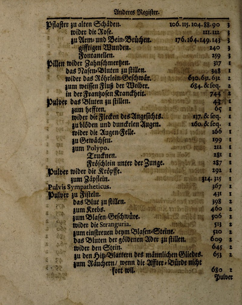 2Jnb««s SRegifi«. M«(lee su alten @d)dbeu. tt)ibeu bieMofe. ju 5tem* unb SJetttjSJcü^e«. giftigen SBuuben. gontcwetten. jMße« tt>ibee gafjnfcbmerhen. ! ba$ 5?«fen*®lttfen ju (litten, nubec bas 9J6f)tlein?©e(y)w4e. junt weifen $lufj bet 3Öeifre& in bet $eanfwfen Äcancf ijeif. pwtye* bas bluten §u (litten. ■. jam Refften. wibcc bie Sieden be$3(rtge(i<ht$. jubloben unb buncfelen^ugen. wibee bie 3tugew5ette* ju@tw4c&fen. 7:. jnm Poiypo. gtutfnen. Stofcblein unfet bet 3wwäf* Ibulbee wibet bie Äcopffe. ! .: $um gapjletn. Pulvis Sympathcticus. |>uföep JU Sifleln. fr ;r ■; bas Q3luf ju (litten, jumfttebs. junt 93la|en>©ef<bwute. ' 'V Wibet bieStranguria. .n^;-v jum einjleeuen be^m Q5lafett>®feitte- b«g bluten bet Ebenen 2(bet ju (litte«. Wibet ben ©teilt. ju ben Jjif^33tatfetn bes ntünnltcben ©liebet junt 9J4u<§etn / wenn bie 5((ftee»Q3ütbe nicht 106.115.104.88-90 3 tu. in 3 176.164.149.143 3 *4° I iJ9 I 317 1 348 1 630.651.65t 2 684. &feq. 2 744 * ■ AJJ *f T3 - 6* 157. & feq. 160. & feq. 166 *99 tu ■m . ' *8* tn;f>?>m «4 *87 192 314-315 3 67 43* 398 t 460 2 » fo6 2 5*3 * 520 2 609 £ 645 1 653 1 680 2 $utoet