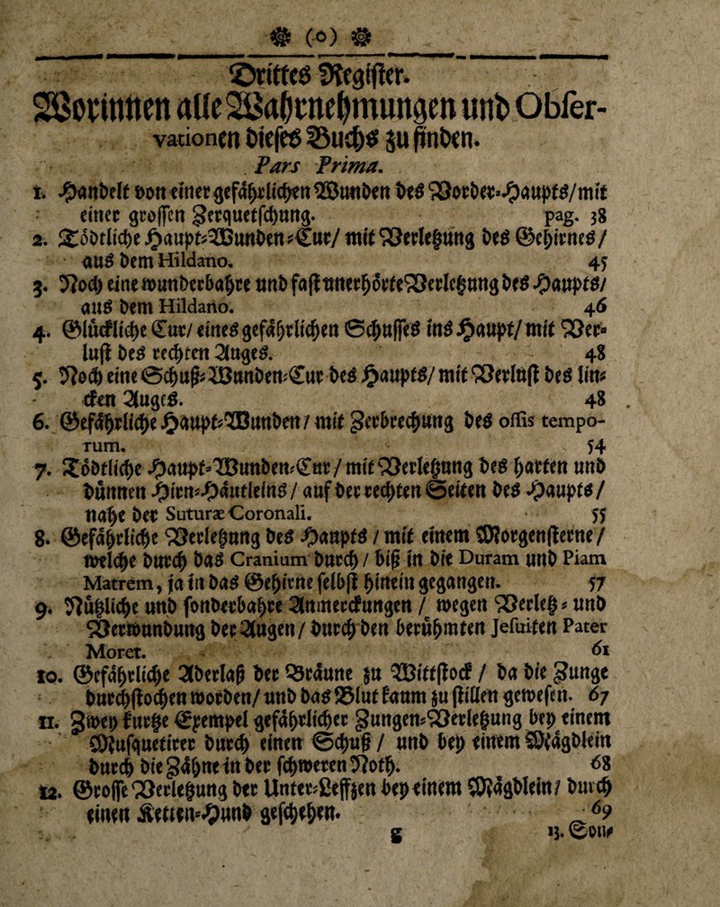 (6) ® ©rittet IKcatflcr. vadoncn ötefes 23ud)S $u finixn. Pars prima. t. #anbe(t »oft einer gef4f)dicf>ett ®unben bed ^ocöer^aupf^/mit einer groffen ^erquetfebnng. pag. 38 2. gobtlicbe -Oaupfj^Bunben s€ur/ mit ‘vöerlefmng i>cö ©ci;trncö/ auö Dem Hildano. 45 3. 5?od) einemunbeebabre unb fafltmer^orte'iSerlcgnngbeb Haupts/ and bem Hildano. 46 Juji beb reifen 2togtd. - 4S 5. tftod) eine 0cf)u^3B«nben:Ctit beä Jjjauptb/ mit ’SJerlufl bed litt« (fett 2(ugcg. 48 6. ©ef4&rli#e £<wpt*'XBunbm/ mit geebrecbwng bed offis tempo- rum. > 54 7. Xobtliebe #aupf'TBunben^nr / mit SSerlebuttg bed garten unö bünneu f5im-f?autlmß / auf beereebtett ©eiten bed Jpauptd/ Ua[)e ber Suturae Coronali. 5J 8. ©efa&riic&e ^etlefmrtg bed -Oaupfd / mit einem ©förgenßerne / t»el<f)e bUtcb bad Cranium bttreb / btfj in btt Duram unb Piam Matrem, ja itt bad @ebienefelb|i hinein gegangen. 57 9. ^übliche unb fonberbabre 2tomer<f ungtn / »egen Verleb * unb SÖetrounbuttg beringen / bttreb ben berühmten Jefuiten Pater Moret. di 10. ©efabrltcbe 2lberlafj ber braune $u l2ßitt|ioc? / ba bic Sunge burebfioeben »orben/ unb bad 25lut faum $u jfiilen ge»efat. 67 n. 3»ep fur§e ©pempti gefährlicher gungensSÖerlehung bep einem SOtufguetirer bttreb einen ©d)u§ / unb bep einem SQtagblein bureb biegapne in ber fcb»eten 5?ofb. d8 12. ©roflfe Q3erlebung ber Unter*ßtff$en bep einem $}4gblein/ buicb einen Äetten^unb gefepeben. _6? g 13. ©ow