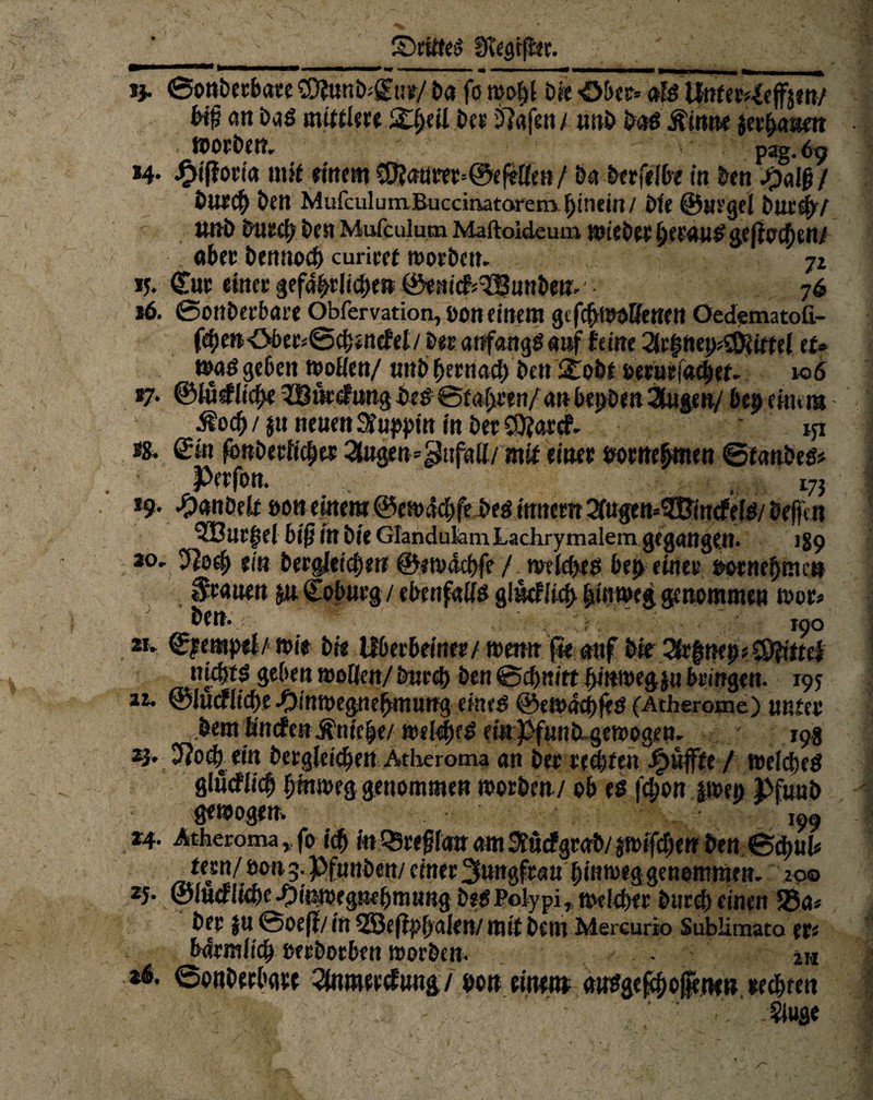 SrilteS Siegtet. jj. ©onDerbare SDfunkCur/ £>a fo wohl Die Ober» als Unfer^effjm/ an Das mittlere 5£ljeü De» Olafen t unb Das ßinne jer^num . WOtDen. pag. 69 !4* ^fffot’ia mit einem S0?aurer=®ef*Hett/ Da Derfelbe in kn JpaIß/ Durch Den MufculumBuccinatorem hinein / Die @Ht'ge{ Duc^y unD Durch Den Mufculum Maftoideum wieDee httauS geff ochen/ aber Dennoch curiret roorbcu. 72 15. Cur einer gefährliche» ©enicfr^JBunbettt 76 *6. ©onDerbare Obfervation, oon einem gifcfrwoffcnen OedematoG.- fehmOber*@chsncfel/Der anfangs auf feine 2lrhnep*2föiml tu HMS geben woHen/unb hernad) Den !£obf »erueiachef. k>6 *7* ©lu<#lid>e ^Bindung Des©ialjren/an bepDen 3lugeu/ bep einem Äocb/ jtt neuen 3fupj>in in Der£9?arcf. * iji ts, ©in fonDerlid;ts 3tog«n=pufaü/ mif einer ßorrtehmen ©fanDed# Pttfon. 273 *9- #anOelr non einem ©enxfchfe Des innern ^ugen^imfelö/ Dejfm 5BllC|el biß in Die Glandukm Lachrymalem gegangen- 1S9 20' 3Joth (in Dergleichen ©ewdchfc / miAyts bet> einer ßornebnu« grauen 511 Coburg / ebenfalls glttcflich hinweg genommen tour* Den. jpo zu Cjempel/ wie Dis Ifbecbeiner/ wenn jte auf Die 2lr|neps®^itel niebtS geben mUtn/ Durch Den &d)nitt hmwegju bringen. 195 a*. ©Jucfliche -Oinwegnehmung eines ©ewdcbfeS (Atherome) unter Dem fintf e« Äniefje/ welkes einPfunDugewogen. 19g z3- 5?och ein Dergleichen Atheroma an Der rechten puffte / welkes glucflicfj hinweg genommen worben/ ob es fd;on jwe» PfunD fitwogem ,99 24- Atheroma, fo ich in^rfglauamSiurfgraD/pifdjen Den ©d)Uh fern/ öon 3. PfunDen/ einer Jungfrau hinweg genommen. 200 2J. ©lucfliche-Öinwegnchmung DeSPolypi, welcher Durch einen 58a* Der f u ©oeff/in 5JBe(i|>l)alen/ mit Dem Mereurio Sublimato er« bdrmiich ßerDorben worben. - JM 26. ©onDerbaw 2lnmeecfung/ bott einem ausgef^offetten rechten