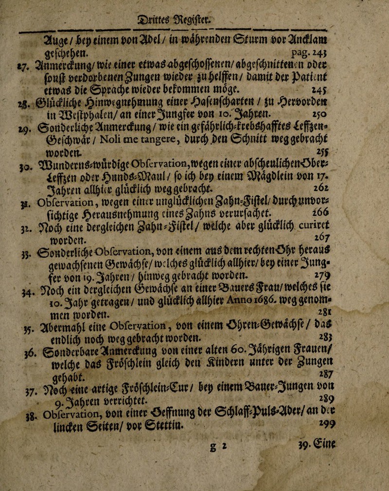 S5ritfcg Sieglet. 21 uge / bep einem pon 2JbeI/ tu wa&eenben ©f urm »Oe 2lndJam gefcpt&en. pag. 24} 17. Snmecdnng/ttne einer «fw«$ abgehobenen/abgefr nif fetten ober fo«|} oerborbenen jungen wieber |nfjeJ|en/ Damit ber }>«ti «tf etwaö bie <soppacf>c wieber bekommen möge. 14 J t$. ©Ißcfltc&e Jfjtnwegnf&mung einer -Oafenfracfe« / ju Jperootbe« in 5Bt(lp&a(en/an t{ttcf3»«äf«»w» io-25aJj«n. 250 19. ©oubeelicpe 2lnmerdung/ wie ein gef4(jrlic()<f rebdpajfted 4ef|cu» ©cfd)iv4f I Noli me tangere, bued) bCtt ©cfWUtt Weg gebrad)t worben. _ 2« }o. ^öunbeeU&WÖebige Obfervation,Wegen einer flbfdjetilidjen'öbeC* iefoen ober JPmnb&SDjaul / fo id) bep einem COiagbleitt oon 17* 34eeit atl^üi; glüditcp weg gebracht 262 i*. obfervation, wegen einte urtglucfiidjett gh n=Jif?el/ öuec^tmöotw (tätige £erauöne(jm«ttg einedgapnet »erurfadKf. 266 32. yjod) eine Dergleichen ga&tt»$tjlel/ tbüt&e übet: glüdlicf) curiecf worben. , Ä, , 267 33. ©0KberH^e Obfervation, öou einem and Dem recpffn'öpr peraud gewürfenen ©cwde&fe/ mclcf>eö giudf id) aO&tew bep einet 3ung- fee non 19.3«ptcn 7 hinweg gebrad;f woeben. 279 34. 5?od> ein Dergleichen @ew4d>fe««einet QSauetdJraa/welkes fte to.^ape getragen / «nb gludlid) allptee Anno iö8<5. weggenom* men worben. 28t 35. Qtbetma&l eine Obfervation , oon einem Öl/re w©ewachfe / enblich noch weg gebrac&t worben. 283 16. ®onbeebaee 3famerdimg non einer alte« 60. ^a^eigen Jeanen/ welche Daö Jrofchlein gleich Den Äinbeen nntee bee jungen gehabt. z^7 37. 9?ed) ritte artige Jt6fd>JetwQ£uc/ &ep einem Q5aueef3un8ctt bon o. fahren öeeeic^fet- „ *89 38. obfervation, oon einer <3efftiung bee ©cf)!#Puld’2lbee/ an kt linden ©etten/ boe ©ttttt«- *99