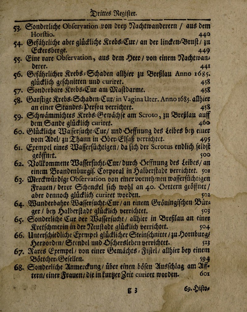 53. ©Ottbetliche Obfervation bon Deep 9?aihtt»anbteeen / aus Dem Horftio. 440 54. ©efapriiche ab« glückliche Äre&fc©»/ ait ber lincfen^enfl/ ju ©<fersberge. 449 55. ©ne rare obfervation, aus betn -Oeer/ bon einem tftathtwan* berer- 44* 56. ©efdjjrlicher ÄrebSj®chaben alihier |u QSrefjlau Anno 1685. glücklich gefchnittcn uttb curirct. 458 57. ©onbeebare jhebs*<£ur am SDiafibarme. 458 58- ©acfiige ÄrebS;©(i)abett'.£llt/ in VaginaUter. Anno 1685. afl^iec an einet ©tanbes^erfbn »errichtet- 458 59. ©chtvdmmichtes Ärebs*@ewachfe am Scroto, $u Qsrejjlau auf j Dem ©anbe glücklich an-itet. 46° 60. ©lücklicpe ^33ajferjuct)t;Cur/ unb •öeffnuttg beS 4eibeS brp emec *>am 2töel/ ju £h««n in <M>er*<£Ifa§ bereichtet. 49 s 61. Tempel eines 5ßa(|ei'fucf)tigen/ba fiel) bee Scrotus enblicf) felb|t geöffnet. 5°° 62. ‘äJolifommene 953a|ferfucb£ä£ut/ Durch Öefrnung beS JeibeS/ an einem SSranbenburgif. Korporal in ^aibeejlabe »errichtet. 501 63. CDtercktbürbfge Obfervation bon einer b©rnehmen wajferfücbtigen grauen / Derer ©chcnckel fiep t»ohl an 40. Oettern geöffnet/ aber Dennoch glücklich curiret worben- 50i 64. s9E5unberbahre^Baffeeftt^Cnr/an einem ©rdningifrpen S&ür* ger / bcp £alber(labt glücklich bereichtet. 505 65. ©onbeciiche Cur Der TGafjerfucht / aBpi« in QSrefjfau an einer ^retfchmerin in Der 5?e«flabt glücklich bereistet- 504 66. Unterfchiebliche Tempel glücklicher ©teinfchnitte / ju Hornburg/ Jjjeeboebtn/ ©tcnbel unböfcperSleben bereichtet- 5*} 67. Stares ©empel/ bon einer ©emacpts * fjlffel/ aO^ter bep einem Q3otfchets@efeliett. 594 68- ©onberüche Stnraercfung/ über einen bdfen 2(usfchlag am 3tff* tern/emer0raHen/bieinfnr|er§eitcurirettborben- 001