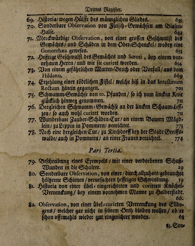 • 5Dtitte$ Sftegifter. 69. #i{ltoti«/ ©egen -Oitlfe bed m4nnglic|>e« ©liebes. 6# 70. ©onöerbare Obfervation bon $1äfy * ©ei»4cf>fen am Stofen# •^altr* ^ , 64V 71. CCRetcfroucbige Obfervation, bon eiltet großen ©efdjtbitljt beS @era«d>ts/ unb ©c^iten in beut öber*©d>enMt »obep eint Gonorrhaea gctvcfcit. 6j$ 73. ^eftttge ©efebmtiifi bed ©em4cbfd unb Scroti, bep einem bot*. nehmen J^etrn / unb wie fie curiref ©otben. 654 75. ^}ort einem gefährlichen $9}utfer*Q3tu<f) ober 92otfaß/aH$ bem: Hildano, 669 74. 0t$e()luttg einet fobflidjett $i(fel/ ©eiche biß in bdd Intefiinum Redum hinein gegangen, 701 75. ©cbroamms©ew4d)fe bon 10. pfmtben/ fo ich bom lincfeu &nie glücflid) hinweg genommen, 711 76. SDetgletcben @cl)roammj©en>4tf)fe an bet lincfen ®c^aam^e|f« jen/fo auch ©ohUuritet ©orben. 711 77. SBunbetbare paubetsSchdbemCut/an einem tSanern $}?4gb* lein/ jußeppin in Pommern/ betriebet , 773 7B- 9?odj eine bergleic&en£ur/ |« Sirchborffbet) ber©fabe@reijfds ©albe/aud) in Pommern/ an einet Jeanen »errietet. 774 Pars Tertia. 79, Q5efrf)tö6ttng eines ©pempels / mit einet beworbenen ©djufc 5Bunben in bie ©d>ultet. 29 80. ©enbetbate Obfervation, öon einet/butds^mh<Mfrg«btau<htt hölzerne (Schienen j beet»rfad)ten heftigen @cb©inbung. 59 &• *£ißotk bon einet übel* eingetid)tettn unb curirten Änocbel# ^öertendung/ bet) einem pornebmen Spanne ju #alberffabf. 66. 82. Obfervation, bon einet ftbePcuritfen SSettencfttttg bed ©llbo» gend/ ©eichet gar nicht in feinem -Orth bleiben ©ollen/ ob et fc&on ojfeatablö ©iebet gut eingerichtet ©orben. 6s «3. ©ott#