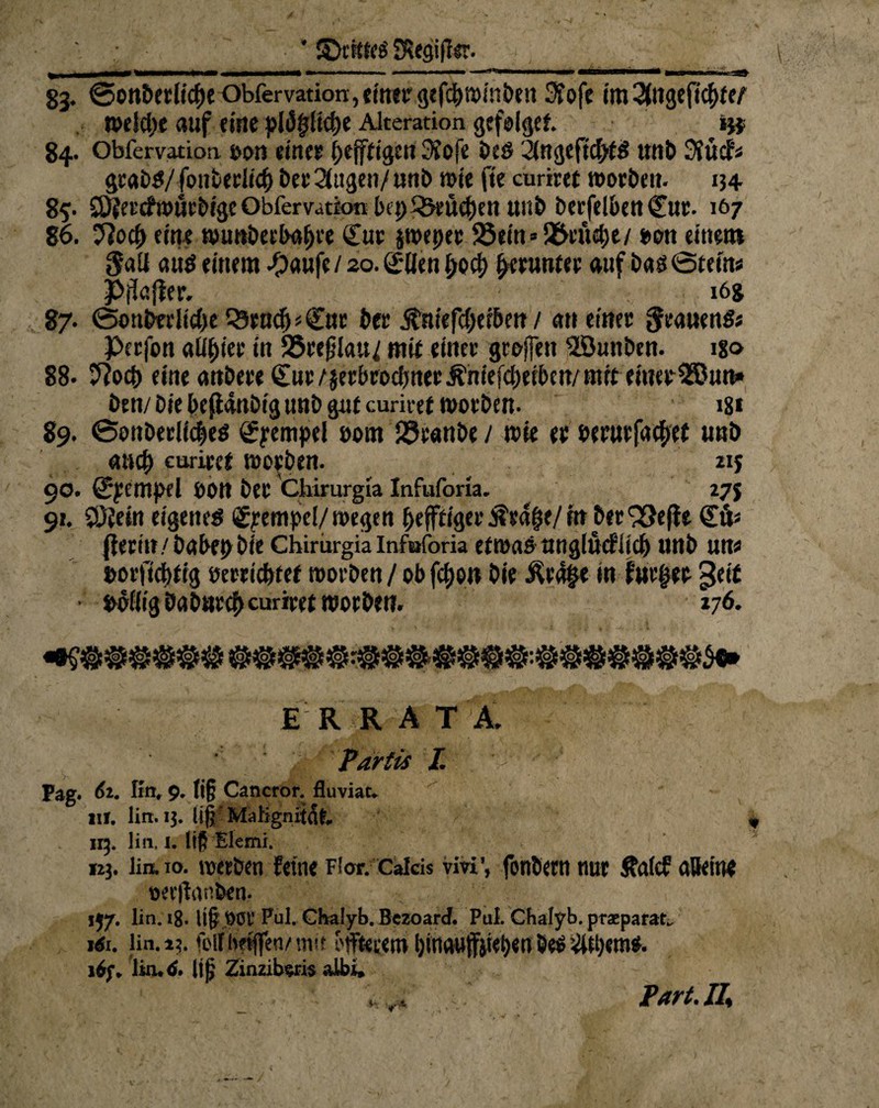 83. ©on5etlicf)cObfervation,einer gefc^minöen Sfofc im%n<x,t%nt wdebe auf eine pl<5fj[icf)e Alteration gcfolget. m 84. Obfervation oon einer ^efftige« 3fofe beö 21ngefi$tS ttnb 3vücfä gcabS/fonberlicf) betrugen/unb wie fie curiret worben. 134 85- SOjercfwurbigeObfervationbeD^eüe^en «nb berfelben <£ur. 167 86. Jlofy eine wimbeebalfre QTur jweper 58em»9Mtt&e/ bon einem aus einem ^)«ufe / 20. Qjrllen f>o# ^runter auf bas öteins Pflafier. 16& 87. (Sonbedidje Q3rac(j <<£ut ber ^niefefjeebetr / an einer grauenS; Perfon aü&ier in 35rej5lau/ mit einer ge offen iZöunben. igo 88. 5?ocb eine anbere €nr/jerbrocbnerÄniefcbeiben/ mit einer 2ßun» ben/biebefianbigunbgutcuriref worben- 181 89. @onberlic|es gryempei t>om Jöranbe / wie er bernrfa^et unö auch curiret worben. iij 90. ^empel S)0tt ber Chirurgia Infuforia. 27$ 91. SOietn eigene# Stempel/ wegen ^efftiger ÄraiK/ in ber 33e(te €6« fferin/babepbie Chirurgia infuforia etwasnnglücfitcl) unb un« Dot'ficbfig öerrietnef worben / ob feijon bie $ea§e in furzte geit • bbilig öabnrcf) curiret woeben. 176. ERRATA. ' 2: Tartis I. M J Pag. 61. fln, 9. ti§ Cancror. fluviat. HI. lirt. 13. Itfj Malignitdf. 113. lirt, 1. liß Elemi. 123. üa 10. werben feine Flor. Calds vivi, fonbern nur Äafcf alleine oerifanfeen. ’ 1J7. lin.ig. li§ 901’ Pul. Chalyb.Bezoard. Put Cbalyb.przparat„ löt. lin. 13. forfhfjffen/mtf offtetem l)ttiauffät<f)en öeö 16f. ltrutf. li|j Zinzibsris albt. . .... Fart.II*