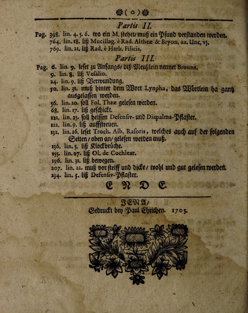 * •V #( o;» ' Pmhmmm mmmmm mmmmmmmmmmm m —n i .1 -■■■> , —r , _ Partis II. Pag. 398. l>n. 4.5.6. wo «in M. flehet/ muf ein ^futib nerftanben werben. 764. lin. 18. lig Mucillag. e Rad. Aithca &Bryon. aa.Unc,vj, 769. lin. 21. lig Rad. e Herb. Filicis. Partis UI Pag. 6. lin. 9. (efet ju 2lnfangö/ big Sföeuglein nennet Broune. 9. lin. 8. lig Vefalio. 24. lin. 9. lig QSerwunbung. jo. lin. 31. muß hinter Dem <2Bort Lynpha, bas -IBurttein ha ganf} auOgetajfen werben. 56. lin. 20. foU Fol. Tbeat geiefen werben. 68. ün. 17. lig gcfchicft. IM. lin. 25. foll tjeifjVn Defenfiv- unb Diapalma-^flajler. 122. lin. 9. lig auffftreuen. 132. lin. 16, lefet Troch. Alb. Raforis, welches «uch «uf bet folgenben ©eiten / oben an/ geiefen werbe« tnug. 136. lin. 5. lig ^locfbrucge. «55. lin. *7. lig Ol, de Cochlear. 196. ün. 31. lig bewegen. 207. ün. 22. mug oor fteiff unb biefe/ wohi unb gut geiefen werbe«. 234. lin. y. lig Defenfiv-^pflajler. €' 9t 'S) £ 3 &ii 81/ 1705.