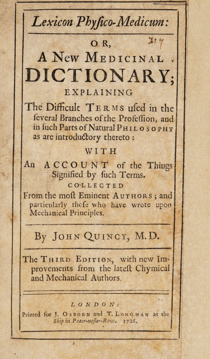 Lexicon Thyjico-Medicum: A New M EDICINAL . DICTIONARY; EXPLAINING The Difficult Terms ufed in the feveraj Branches of the Profeflion, and in fuch Parcs of Natural Philosophy! as are introductory thereto : WITH An ACCOUNT of the Things Signified by liich Terms. COLLECTED From the mofl: Eminent Authors ; and particularly rhcfo who have wrote upon Mechanical Principles. By John Quinct, M.D. The Third Edition, with new Im¬ provements from the lateft. Chymical | and Mechanical Authors. j L O N D 0 : Printed for J. Osborn and T. Longman at the j ship in Pater-nofter-R.o'Uj, 172C, I