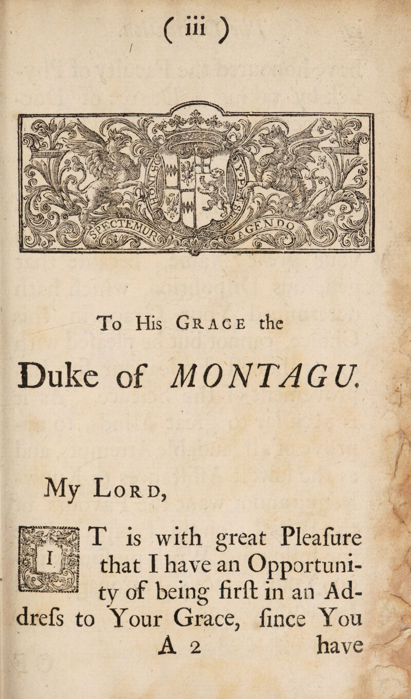 To His Grage the t Duke of MONTAGU. My Lord, T is with great Pleafure S that I have an Opportuni- ty of being firft in an Ad- drefs to Your Grace, fince You A 2 have