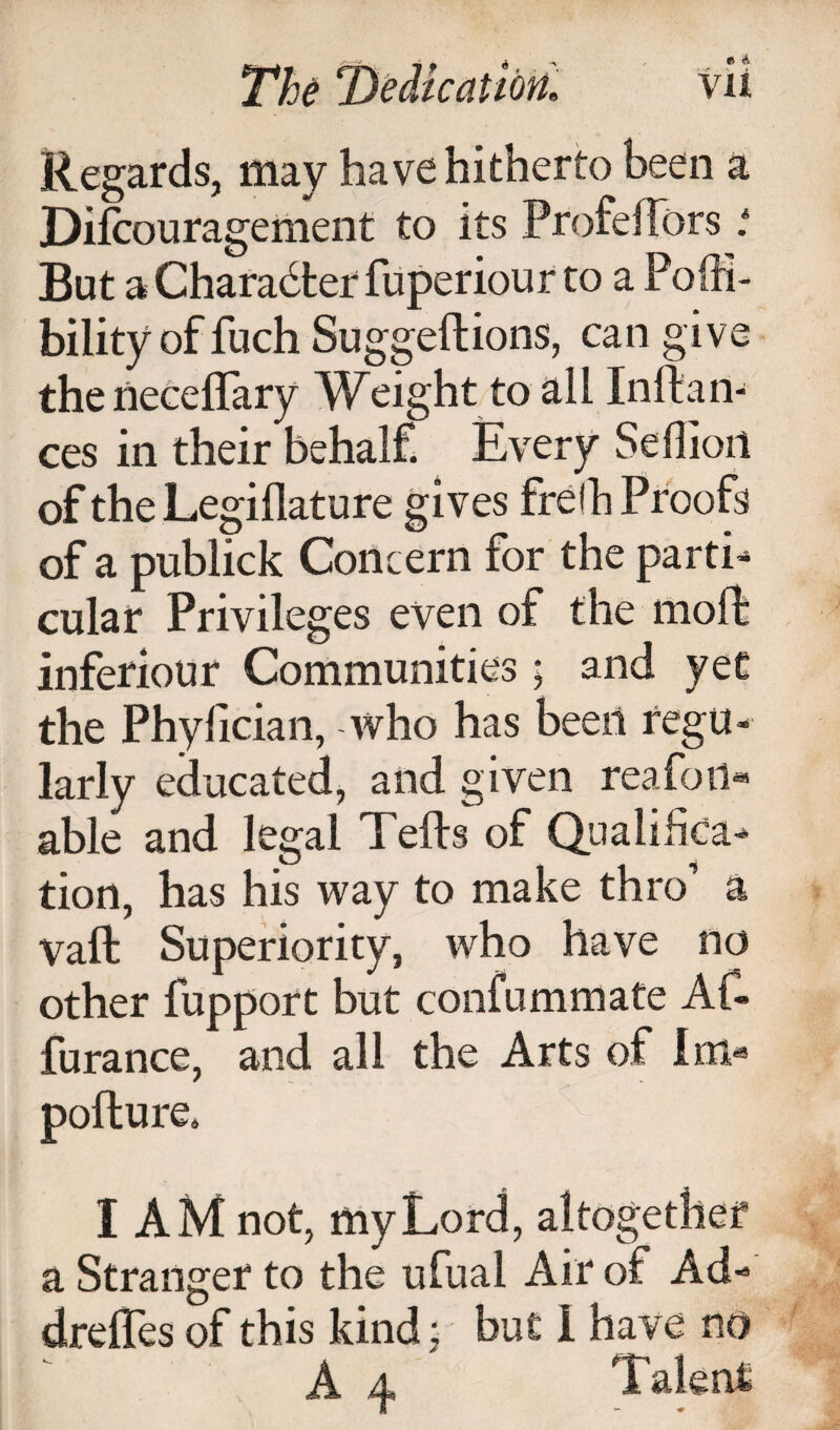 Regards, may have hitherto been a Dilcouragement to its ProfelTors t But aCharadterfiiperiour to a Poffi- bility of fuch Suggeftions, can give thenecelTary Weight to all Inftan- ces in their behalf. Every Sellioii of the Legiflature gives fre!h Proofs of a publick Concern for the parti¬ cular Privileges even of the moll: inferiour Communities; and yet the Phyfician, who has been regu¬ larly educated, and given reafoii« able and legal Tells of (Qualifica¬ tion, has his way to make thro’ a vaft Superiority, who have no other fupport but confummate Af- furance, and all the Arts of lni« pofture. I AM not, my Lord, altogether a Stranger to the ufual Air of Ad- drehes of this kind; but 1 have no A A Talent