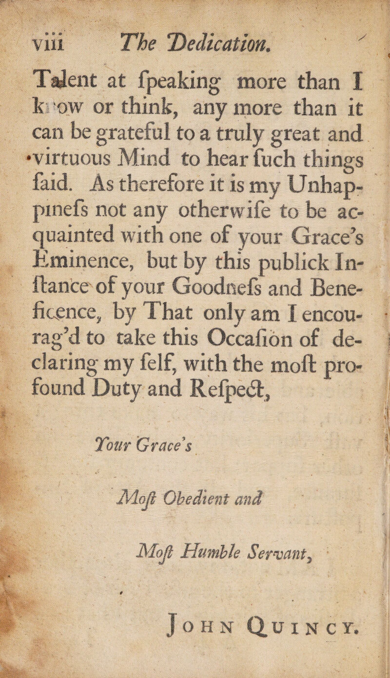 T^ent at fpeaking more than I \\ 'ow or think, any more than it can be gratcfol to a truly great and -virtuous Mind to hear fiich things faid. As therefore it is my Unhap- piiiefs not any otherwife to be ac¬ quainted with one of your Grace's Eminence, but by this pijblick In- ftance' of your Goodnels and Bene¬ ficence, by That only am I encou¬ rag’d to take this Occafion of de¬ claring my felf, with the moft pro¬ found D'uty and Refpecl., 2'har Grace’s Obedient and Mojl Humble Servant^ John Quincy,