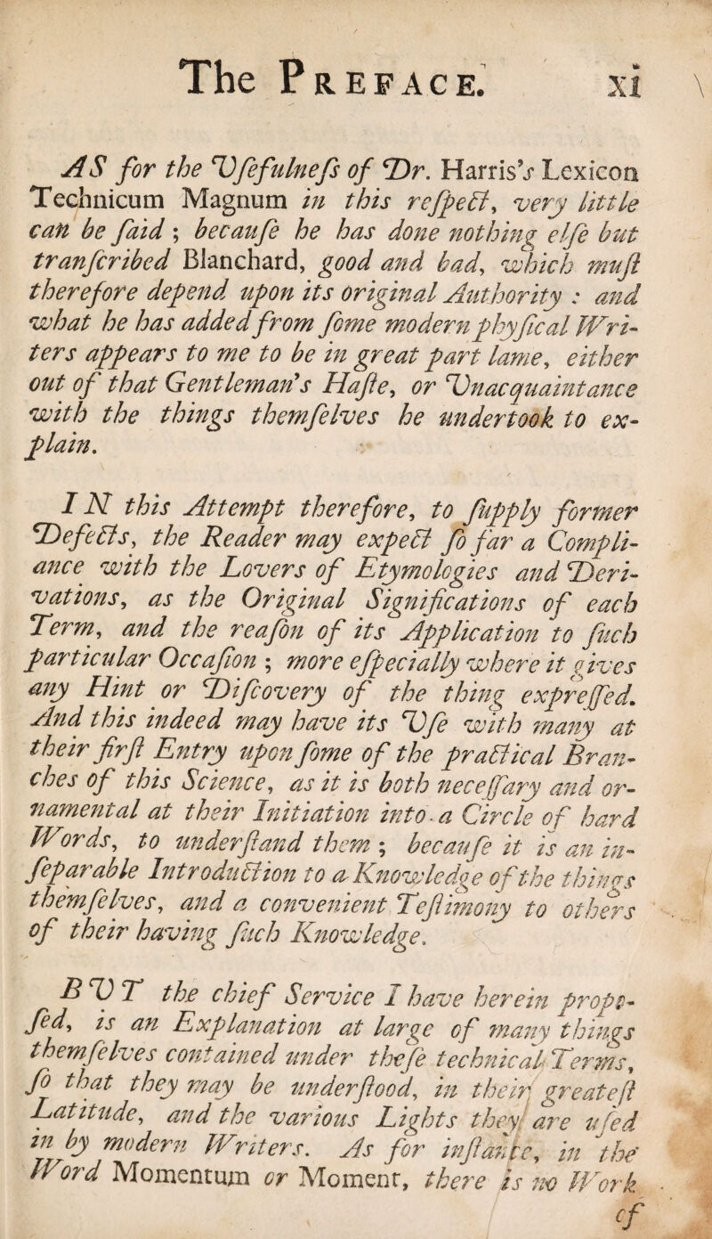 AS for the ^fefiilnefs of Dr. HarrisV Lexicon Techuicum Magnum in this refpeB, very little can be fatd ; becaufe he has done nothin? elfe but tranfcribed Blanchard, good and had, -which muft therefore depend upon its original Authority : and what he has added from fome modern phyfical JVri~ ters appears to me to be in great part lame, either out of that Gentleman's Hafte, or Dnacquaintance with the things themfelves he undertook to ex¬ plain. / IN this Attempt therefore^ to fupply former ^efeBs, the Reader may expe£i fo far a Compli¬ ance with the Lovers of Etymologies and Deri¬ vations,, as the Original Significations of each Term, and the reafon of its Application to fucb particular Occafion ; more ejpecially where it gyves any Hint or Difcovery of the thing exprejfed. And this indeed may have its Dfe with 7nany at their firfl Entry upon fome of the praSlical Bran¬ ches of this Science, as it is both necefary and or¬ namental at their Initiation into a Circle of hard Words, to ttnderfland them ; becaufe it is an in- feparable Introduction to a. Knowledge of the thinrrs themfelves, and a convenient Tefiimony to others of their having fach Knowledge, ^ BDT the chief Service I have herein propt- fed, IS an Explanation at large of many things themfelves contained under the fie technicalTerms, Jb that they may be tinder flood, in their, great eft Latitude, and the various Lights they! are ufed. in by modern Writers. As for infiantc, in the' Word Momentuzn or Moment, there is no Work cf