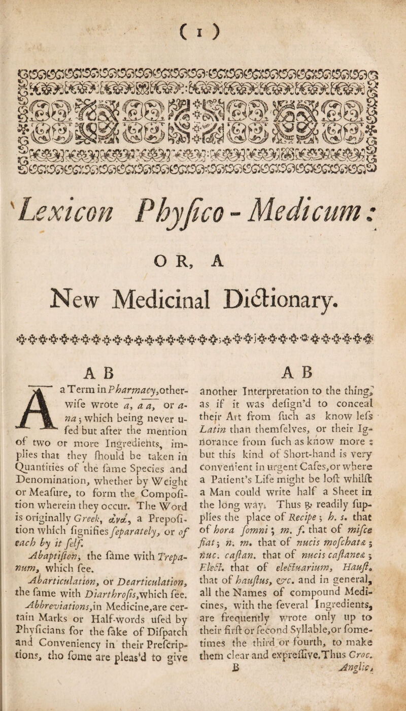 (I) ' Lexicon Phyfico - Medicum: O R, A New Medicinal Didlionary. A B A B another Interpretation to the things as if it was defign’d to conceal thejr Alt from fach as know lefs Lat'm than themfelves, or their Ig;- ilorance from fuchasknow more % but this kind of Short-hand is very Convenient in urgent Cafes,or where a Patient’s Life might be lofl whilffc a Man could write half a Sheet in the long w^ayj Thus readily fup- pHes the place of Recipe ^ h. s. that of hora fomni \ m. f, that of mi[c& fiat j h, m, that of nucis mofichatsi 5 tuc. cafian. that of nucis cafianea ; EleCl, that of eleHuariu'/n, Haufi» that of haiiflusy ^c, and in general, all the Names of compound Medi¬ cines, with the feveral Ingredients, are frequently wrote only up to their firft or fecond Syllable,or fome- times the third or fourth, to make them clear and expreflive.Thiis Croc, a Term in. Pharmacy^oth^v- A wife wrote a. a, or a- na ; which being never u- fed but after the mention of two or more Ingredients, im¬ plies that they fhould be taken in Qiiantities of the fame Species and Denomination, whether by Weight or Meafure, to form the Compofi- tion wherein they occur. The Word is originally ctVa, a Prepofi- tion which ^i^nCnts fieparately^ or of each by it felf. Abaptifton-y the Dme with Trepa- numy which fee. Ah articulation y or Dearticulation y the fame with Diart hr ofisyY!\\].c\\ fee. Abbreviations yin Medicine,are cer¬ tain Marks or Half-words ufed by Phyficians for the fake of Difpatch and Conveniency in their Preferip- tions, tho fome are pleased to give