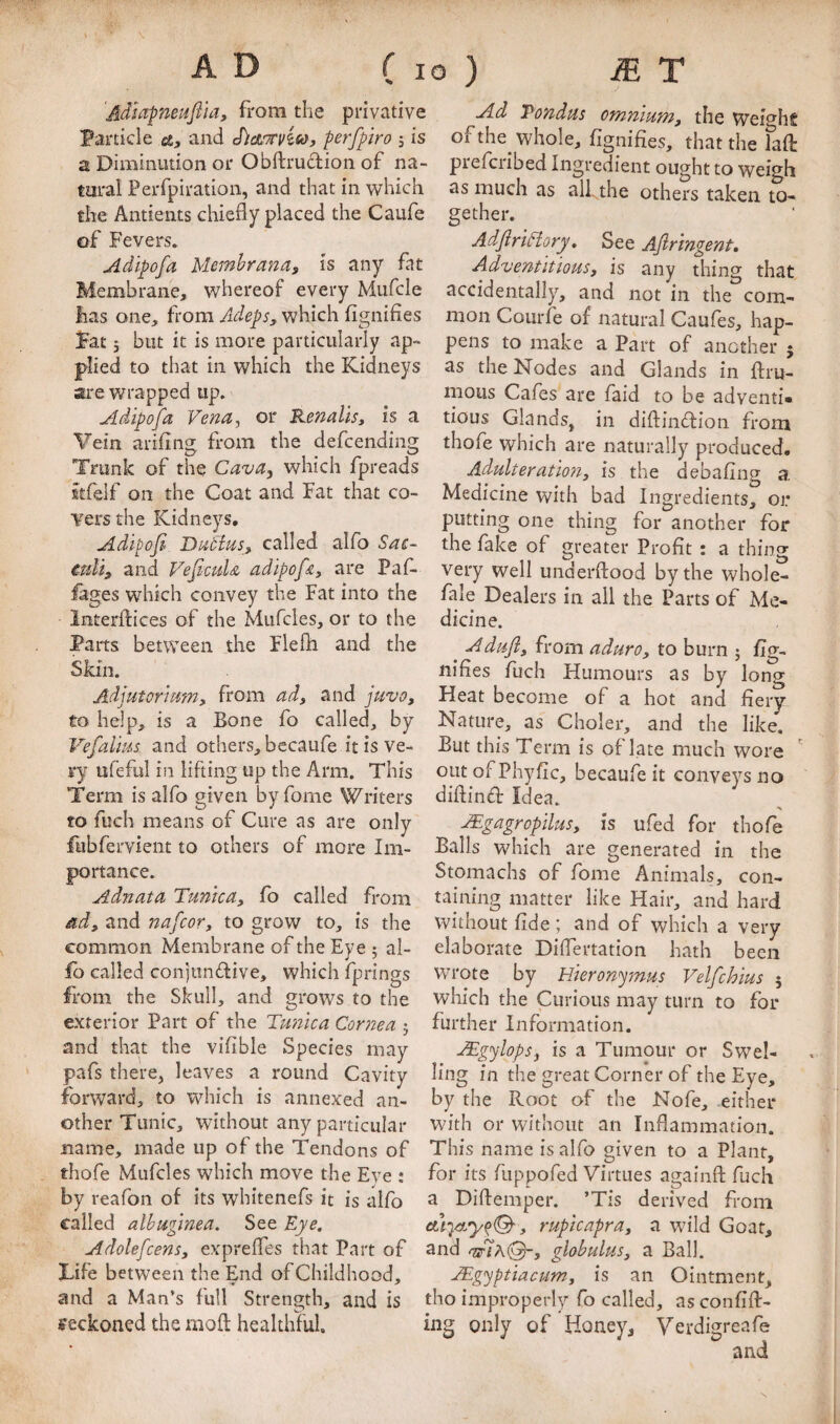 V AD r I % 'Admpneuftia, from the privative Particle a, and Sict'TTviso, perfpiro , is a Diminution or Obftrudion of na¬ tural Perfpiration, and that in which tire Antients chiefly placed the Caufe of Fevers. Adipofa Memhrana, is any fat Membrane, whereof every Mufcle has one, from Adeps, which fignifies Fat j but it is more particularly ap¬ plied to that in which the Kidneys are wrapped up. Adipofa Vena, or Renalis, is a Vein arifing from the defcending Trunk of the Cava, which fpreads ttfelf on the Coat and Fat that co¬ vers the Kidneys, Adi^ofi Dacdus, called alfo Sae- caU, and Vefiada adipofA, are Paf- lages which convey the Fat into the Interftices of the Mufcles, or to the Parts between the Flefh and the Skin. Adjutorrmn, from ad, and juvo, to help, is a Bone fo called, by Vefalms and others, becaufe it is ve¬ ry ufeful in lifting up the Arm. This Term is alfo given by fome Writers to fuch means of Cure as are only fubfervient to others of more Im¬ portance. Adnata Tunica, fo called from ad, and nafcor, to grow to, is the common Membrane of the Eye ; al¬ fo called conjundive, which fprings from the Skull, and grows to the exterior Part of the Tunica Cornea 5 and that the vifible Species may pafs there, leaves a round Cavity forward, to which is annexed an¬ other Tunic, without any particular name, made up of the Tendons of thofe Mufcles which move the Eye : by reafon of its whitenefs it is alfo called albuginea. See Eye. Adolefcens, expreffes that Part of Tife between the End of Childhood, and a Man’s full Strength, and is reckoned the mod: healthful. o ) ^ T Ad Pondus omnium, the Weighs of the whole, fignifies, that the laft prefcribed Ingredient ought to weigh as much as alf the others taken to¬ gether. AdJiriHory. See Ajlringent, Adventitious, is any thing that accidentally, and not in the com¬ mon Courfe of natural Caufes, hap¬ pens to make a Part of another 5 as the Nodes and Glands in flru- mous Cafes are faid to be adventi* tious Glands, in diftindion from thofe which are naturally produced. Adulteration, is the debafing a. Medicine with bad Ingredients, or putting one thing for another for the fake of greater Profit : a thino- very well underftood by the whole- fale Dealers in all the Parts of Me¬ dicine. Adufl, from aduro, to burn j fig- nifies fuch Humours as by long Heat become of a hot and fiery Nature, as Choler, and the like. But this Term is of late much wore OLitofPhyfic, becaufe it conveys no diflind Idea. ^gagropilus, is ufed for thofe Balls which are generated in the Stomachs of fome Animals, con¬ taining matter like Hair, and hard without fide ; and of which a very elaborate Difiertation hath been wrote by Hieronymus Velfchius 5 wliich the Curious may turn to for further Information. JEgylops, is a Tumour or Swel- ling in the great Corner of the Eye, by the Root of the Nofe, either with or without an Inflammation. This name is alfo given to a Plant, for its fuppofed Virtues againfl: fuch a Diftemper. ’Tis derived from rupicapra, a wild Goat, and globulus, a Ball. JEgyptiacum, is an Ointment, tho improperly fo called, as confift- ing only of Honey, Verdigreafe and