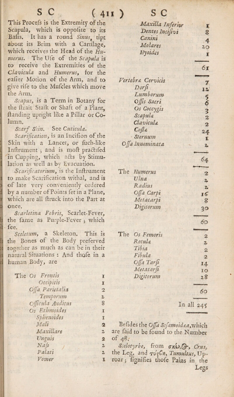 This Procefs is the Extremity of the Scapula, which is oppofite to its Bafis. It has a round Sinus^ tipt about its Brim with a Cartilage, which receives the Head of the Hu¬ merus. The Ufe of the Scapula is to receive the Extremities of the Clavicula and Humerus, for the eafier Motion of the Arm, and to give rife to the Mufcles which move the Arm. Scapus, is a Term in Botany for the ftiait Stalk or Shaft of a Plant, {landing upright like a Pillar or Co¬ lumn. Scarf Skin. See Cutieula. Scarification, is anincifion of the Skin with a Lancet, or fuch-like Inflrument ; and is mofl pradifed in Cupping, which afts by Stimu¬ lation as well as by Evacuation. Scarificatorium, is the Inflrument to make Scarification withal, and is of late very conveniently ordered by a number of Points fet in a Plane, which are all flruck into the Part at once. Scarletina Febris, Scarlet-Fever, the fame as Purple-Fever j which fee. Sceletum, a Skeleton. This is the Bones of the Body preferved together as much as can be in their natural Situations : And thofe in a human Body, are Tlie Os Frontis Occipitis Ojfa Par in alia. Temporum I 1 2 Z FPaxtlla InferiQr I Dentes Inctjivi 8 Canini 4 Molares 2,0 Hyoidcs I 6r Vertebra Cervicis 7, 1^' Dorfi Lumborum < OJJis Sacri 7 6 Os Coccygis 5 Scapula 2 Clavicula 2 Cofla \ 24 Sternum £ Cjfa Innominata a, H The Humerus 2 > ulna z. Radius 2, Ojfa Carpi Metacarpi 8 Digttorum 30 6o The Os Femoris 2 Rotula 2. Tibia 2 Fibula 2 Ojfa Tarji 14- Metatarfi lO Digttorum 28 60 Cfficula Auditus 8 In all 24 ^ Os Ethmoides I Sphenoides I Mali 2 Befides the Ojfa Sefamoidaa,which Maxillare 2 are Paid to be found to the Number Unguis 2 of 4*8.' Kaji j Z Scelotyrbe, from cxsA©-, Crus, Palati z the Leg, and Tumult us. Up- Vomer I roar 3 fignifies thofe Pains in the Legs