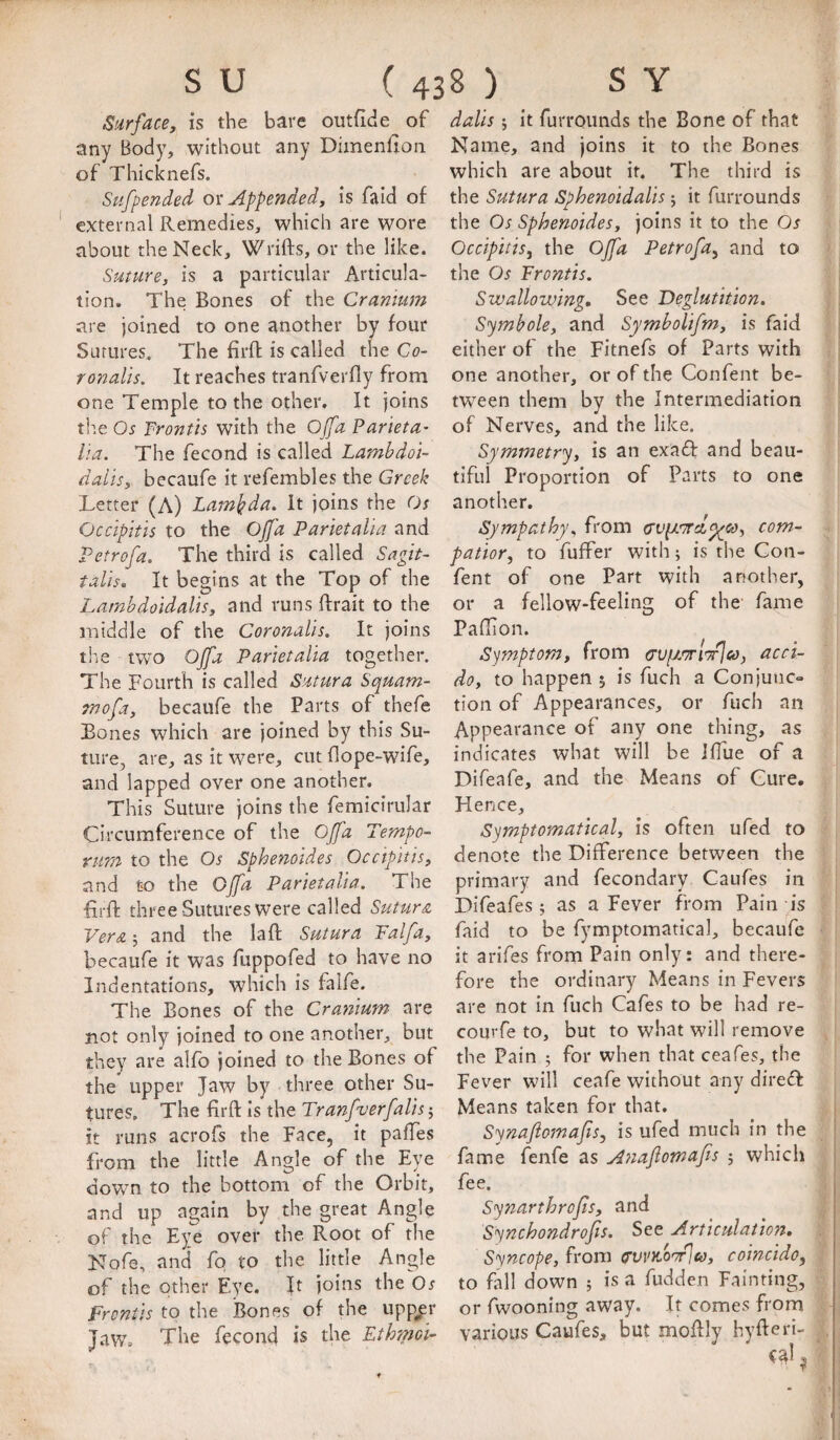 Surface, is the bare outfide of any Body, without any Diinenfion of Thicknefs. Sufpended Appended, is faid of external Remedies, which are wore about the Neck, Wrifts, or the like. Suture, is a particular Articula¬ tion. The Bones of the Cranium are joined to one another by four Sutures. The firfl: is called the Co- ronalis. It reaches tranfverfly from one Temple to the other. It joins the Os Frontis with the Offa Par'ieta' ha. The fecond is called Lambdoi- dails, becaufe it refembles the Greek Letter (A) Lambda. It joins the Os Occipitis to the Ojfa Parietaha and Petrofa. The third is called Sagit- talis. It begins at the Top of the Lambdoldalis, and runs ftrait to the middle of the Coronalis. It joins the two Ojfa Parietaha together. The Fourth is called Sutura Squam- mofa, becaufe the Parts of thefe Bones which are joined by this Su¬ ture, are, as it were, cut dope-wife, and lapped over one another. This Suture joins the femicirular Circumference of the Ojfa Tempo- rum to the Os Sphenoides Occipitis, and to the Gjfa Parietaha. The firfl: three Sutures were called Sutura Vera 5 and the lad; Sutura Falfa, becaufe it was fuppofed to have no Indentations, which is falfe. The Bones of the Cranium are not only joined to one another, but they are alfb joined to the Bones of the upper Jaw by three other Su¬ tures, The lirfl: is the Tranfverfalis 5 it runs acrofs the Face, it palTes from the little Angle of the Eye down to the bottom of the Orbit, and up again by the great Angle of the Eye over the Root of the Nofe, and fq to the little Angle of the other Eye. ft joins the Os Frontis to the iSones of the upp^r Jaw, The fecond is the Ethmoi- dalis; it furrqunds the Bone of that Name, and joins it to the Bones which are about it. The third is the Sutura Sphenoidalis 5 it furrounds the Os Sphenoides, joins it to the Os Occipitis^ the Ojfa Petrofa^ and to the Os Frontis. Swallowing, See Deglutition. Symbole, and Symbolifm, is faid either of the Fitnefs of Parts with one another, or of the Confent be¬ tween them by the Intermediation of Nerves, and the like. Symmetry, is an exadf and beau¬ tiful Proportion of Parts to one another. Sympathy, from o’upL'Trd^co, com- patior, to fuffer with; is the Gon- fent of one Part with another, or a fellow-feeling of the fame Paffion. Symptom, from o'Vfj.'Ti'TrJeo, acci- do, to happen ; is fuch a Conjunc¬ tion of Appearances, or fuch an Appearance of any one thing, as indicates what will be ifliie of a Difeafe, and the Means of Cure. Hence, Symptomatical, is often ufed to denote the Difference between the primary and fecondary Caufes in Difeafes; as a Fever from Pain is faid to be fymptomatical, becaufe it arifes from Pain only: and there¬ fore the ordinary Means in Fevers are not in fuch Cafes to be had re- courfe to, but to what will remove the Pain ; for when that ceafes, the Fever will ceafe without any diredf Means taken for that. Synafiomajis, is ufed much in the fame fenfe as Anaflomajis ; which fee. Synarthrojis, and Synchondrofis. See Articulation, Syncope, from (rwao'/Jeo, coincido, to fall down ; is a fudden Fainting, or fwooning away. It comes from various Caufes, but moflly hyfteri-