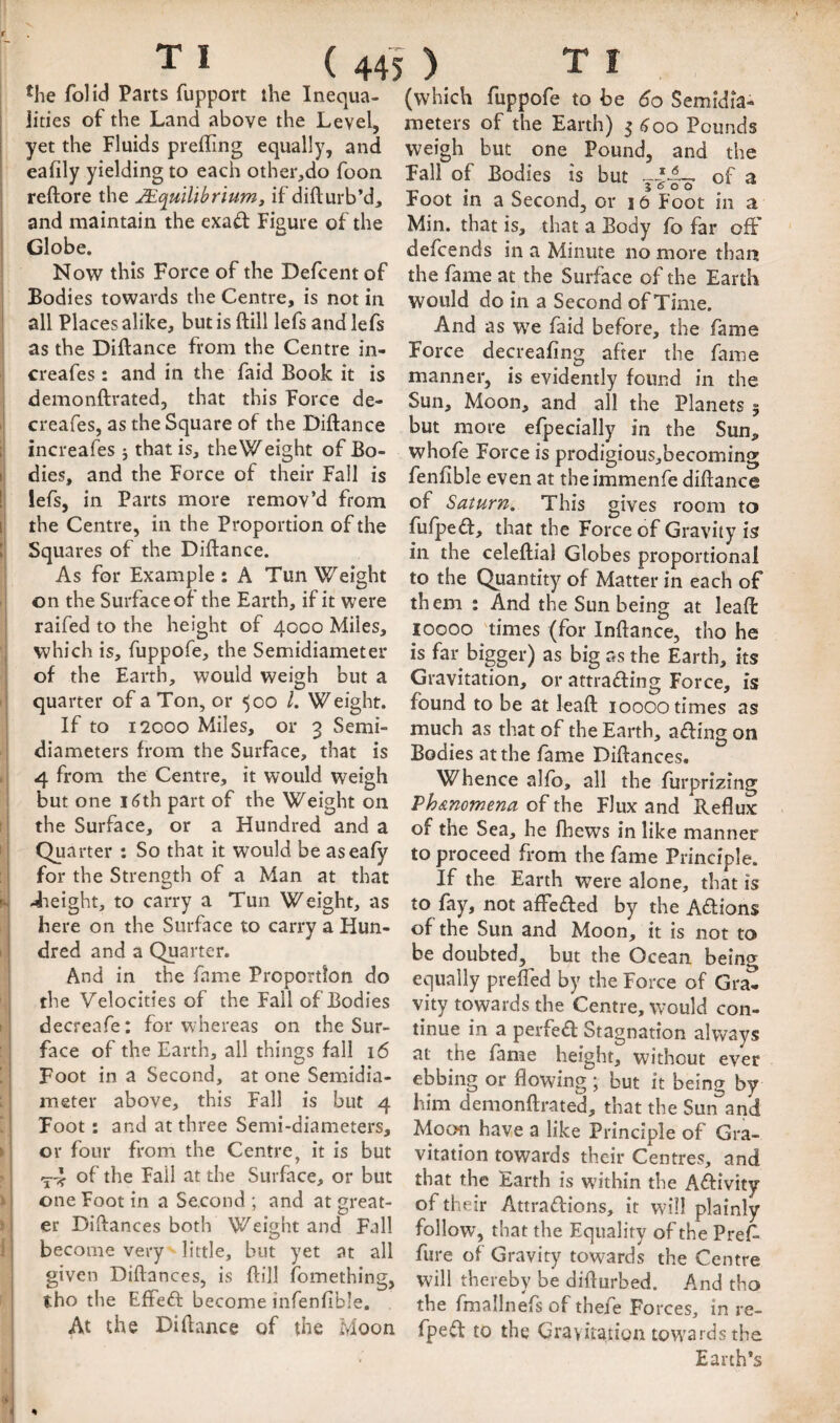 i > y y fi ir' ( 445 ) T I *he folid Parts fupport the Inequa¬ lities of the Land above the Level, yet the Fluids prefTing equally, and eafily yielding to each other,do foon reftore the J£qulUbriumy if difturb’d, and maintain the exad: Figure of the Globe. Now this Force of the Defcentof Bodies towards the Centre, is not in all Places alike, but is ftill lefs andlefs as the Diftance from the Centre in- creafes: and in the faid Book it is demonftrated, that this Force de- creafes, as the Square of the Diftance increafes 5 that is, the Weight of Bo¬ dies, and the Force of their Fall is lefs, in Parts more remov’d from the Centre, in the Proportion of the Squares of the Diftance. As for Example : A Tun Weight on the Surface of the Earth, if it were raifed to the height of 4000 Miles, which is, fuppofe, the Semidiameter of the Earth, would weigh but a quarter of a Ton, or 500 L Weight. If to I2COO Miles, or 3 Semi- diameters from the Surface, that is 4 from the Centre, it would weigh but one i6th part of the Weight on the Surface, or a Hundred and a Quarter : So that it would be aseafy for the Strength of a Man at that 4ieight, to carry a Tun Weight, as here on the Surface to carry a Hun¬ dred and a Quarter. And in the fame Proportion do the Velocities of the Fall of Bodies decreafe: for whereas on the Sur¬ face of the Earth, all things fall 16 Foot in a Second, at one Semidia¬ meter above, this Fall is but 4 Foot: and at three Semi-diameters, or four from the Centre, it is but <5-4 of tl^e Fail at the Surface, or but one Foot in a Second ; and at great¬ er Diftances both Weight and Fall become very little, but yet at all given Diftances, is ftill fomething, tho the Effeft become infenfible. At the Diftance of the Moon (which fuppofe to be 60 Semidia¬ meters of the Earth) 5^00 Pounds weigh but one Pound, and the Fall of Bodies is but of a Foot in a Second, or 16 Foot in a Min. that is, that a Body fo far off defcends in a Minute no more than the fame at the Surface of the Earth would do in a Second of Time. And as we faid before, the fame Force decreafing after the fame manner, is evidently found in the Sun, Moon, and all the Planets 5 but more efpecially in the Sun, whofe Force is prodigious,becoming fenfible even at theimmenfe diftance of Saturn, This gives room to fufpeft, that the Force of Gravity is in the celeftial Globes proportional to the Quantity of Matter in each of them : And the Sun being at leaft: 10000 'times (for Inftance, tho he is far bigger) as big as the Earth, its Gravitation, or attrading Force, is found to be at leaft 10000 times as much as that of the Earth, a£ling on Bodies at the fame Diftances, Whence alfb, all the furprizing Vh&nomena of the Flux and Reflux of the Sea, he fhews in like manner to proceed from the fame Principle. If the Earth were alone, that is to fay, not afFeded by the Aftions of the Sun and Moon, it is not to be doubted, but the Ocean beincr equally prefted by the Force of Gra^ vity towards the Centre, would con¬ tinue in a perfe£l: Stagnation always at the fame height, without ever ebbing or flowing ; but it being by him demonftrated, that the Sun and Moon have a like Principle of Gra¬ vitation towards their Centres, and that the Earth is w’ithin the Aftivity of their Attraftions, it will plainly follow, that the Equality of the Pref- fure of Gravity towards the Centre will thereby be difturbed. And tho the fmallnefs of thefe Forces, in re- fpeift to the Gravitation towards the Earth’s