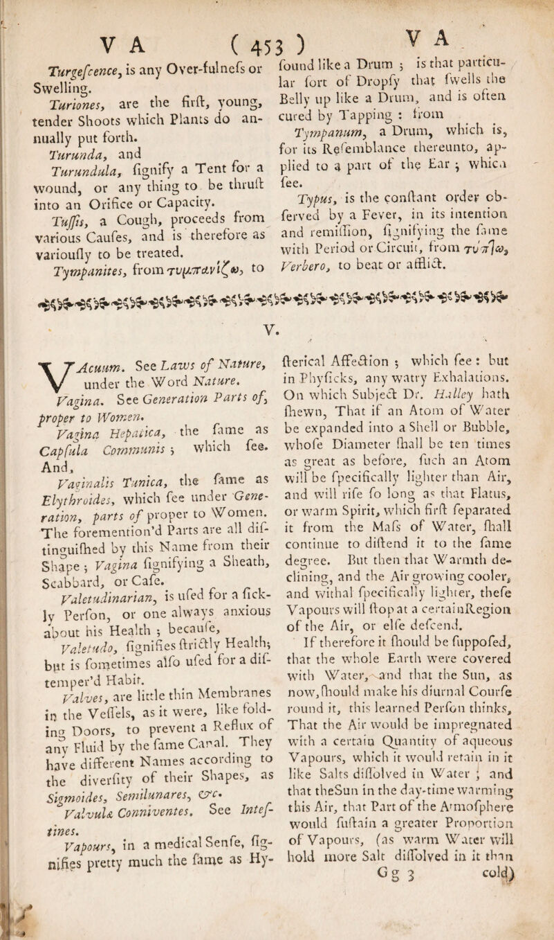 Tunefcence, is any Over-fnlncfs or found like^a Drum ^ Belly up like a Drum, and is often cured by Tapping : Iroin Ty??2pamm, a Drum, which is, for its Refemblance thereunto, ap¬ plied to a part ot th? Ear ^ whicn fee. Typus, is the conflant ordev cb- ferved by a Fever, in its intention and remilTion, hgnifying the hi me with Period or Circuit, from Swelling. Turionesy are the firft, young, tender Shoots which Plants do an¬ nually put forth. Ttirunduy and Turundula, fignify a Tent for a wound, or any thing to be thruft into an Orifice or Capacity. TuJfiSy a Cough, proceeds from various Caufes, and is therefore as varioufly to be treated. liuuiiy ivy rn ■ n. Tympamtesy fromTUpt^rctt'tt^Wj Veroero, to beat or anlict. V. VAcmm, See Laws of Nature, under the Word Nature, VaHna, See Generation Parts of proper to Women, Vagina Hepaiica, the fame as Capfula Communis , which fee. And, Vaginalis Tunica, tiie fame as Elythroides, which fee under Gene¬ ration, parts of proper to Women. The foremention’d Parts are all dif- tinguiflied by this Name from their Shape 5 Vagina fignifying a Sheath, Scabbard, orCafe.^ Valetudinarian, is ufed tor a lick- Iv Perfon, or one always anxious about his Health 5 becaufe, Valetudo, fignifies ftriffly Healthy blit is foraetimes alfo ufed for a dif- temper’d Habit. Valves, are little thin Membranes in the Vefiels, as it were, like fold- incr Doors, to prevent a Reflux of anv Fluid by the fame Canal They have different Names according to the diverfity of their Shapes, as Sigmoides, Semilunares, C5^c. ValvuU Conniventes. See Intef- tirtes. Vapours, in a medical Senfe, fig- nifies pretty much the fame as Hy- fterical AfFeTion *, which fee: but in Phyficks, anywatry Exhalations. On which Subject Dr. Halley hath fliewn, That if an Atom of Water be expanded into a Shell or Bubble, whofe Diameter fiiall be ten times as ei'cnt as before, fuch an Atom will be fpecifically ligiucr than Air, and will rife fo long as that Flatus, or warm Spirit, which firfl: feparated it from the Mafs of Water, fliall continue to difiend it to the fame degree. But then that Warmth de¬ clining, and the Air grovving cooler, and withal fpecifically ligliter, thefe Vapours will flop at a cerraiiiRegioii of the Air, or elfe defeend. If therefore it flioiild be fiippofed, that the whole Earth were covered wdth Water, vand that the Sun, as now,(liould make his diurnal Courfe round it, this learned Perfon thinks. That the Air would be impregnated with a certain Quantity of aqueous Vapours, which it would retain in it like Salts diflblved I'n Water ; and that theSun in the day-time warming this Air, that Part of the Amiofphere would fuftain a greater Proportion of Vapours, (as warm Water will hold more Salt diflblved in It than Gg 3 cold)