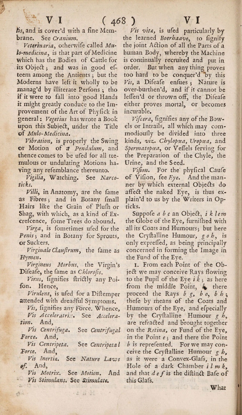 tts^ and is cover’d with a fine Mem¬ brane. See Cranium. Veterinarian otherwife called Mu- lo-medicina, is that part of Medicine which has the Bodies of Cattle for its Objedt j and was in good ef- teem among the Antients j but the Moderns have left it wholly to be manag’d by illiterate Perfons ; tho if it were to fall into good Hands it might greatly conduce to the Im¬ provement of the Art of Phyfick in general: Vegetius has wrote a Book upon this Subjed, under the Title of Mulo-Medicma, Vibration, is properly the Swing or Motion of af Pendulum, and thence comes to be ufed for all tre¬ mulous or undulating Motions ha¬ ving any refemblance thereunto. Vigilia, Watching. See Narco¬ ticks. Villi, in Anatomy, are the fame as Fibres 5 and in Botany fmall Hairs like the Grain of Plulli or Shag, with which, as a kind of Ex- crefcence, fome Trees do abound. Virga, is fomerimes ufed for the Penis; and in Botany for Sprouts, or Suckers. Virginale Claujirumy the fame as Hymen. Virgineus Morbus, the Virgin’s Difeafe, the fame as Chlorofis. Virus, fignifies ftridly any Poi- fon. Hence, Virulent, is ufed for a Diflemper attended with dreadful Symptoms. Vis, fignifies any Force. Whence, Vis Acceleratri::, See Accelera¬ tion. And, Vis Centrifuga, See Centrifugal Force. And, Vis Centripeta, See Centripetal Force. And, vis InertU, See Nature Lavjs fff. And, Vis Motrix. See Motion. And Vh Stimulans. See Stimulate. Vis vitA, is ufed particularly by the learned Boerhaave, to fignify the joint Adion of all the Parts of a human Body, whereby the Machine is continually recruited and put in order. But when any thing proves too hard to be conquer’d *by this Vis, a Difeafe enfues 5 Nature is over-burthen’d, and if it cannot be lefTen’d or thrown off, the Difeafe either proves mortal, or becomes incurable, Vifcera, fignifies any of the Bow¬ els or Intrails, all which may com- modioufly be divided into three kinds, viz, Chylopoea, Uropoea, and Spermatopoea, or VefTels ferving for the Preparation of the Chyle, the Urine, and the Seed. ViJto?i. For the phyfical Caufe of Vifion, fee Eye. And the man¬ ner by which external Objeds do affed the naked Eye, is thus ex¬ plain’d to us by the Writers in Op- ticks. Suppofe a b c Objed, i k lem the Globe of the Eye, furnifhed with all its Coats and Humours; but here the Cryftalline Humour, goh, is only expreffed, as being principally concerned in forming the Image in the Fund of the Eye. I. From each Point of the Ob¬ jed we may conceive Rays flowing to the Pupil of the Eye i k as here from the middle Point, 4* there proceed the Rays b g, bo, b h \ thefe by rheans of the Coats and Humours of the Eye, and efpecially by the Cryftalline Humour g h, are refraded and brought together on the Retina, or Fund of the Eye, in the Point e; and there the Point b is reprefented. For we may con¬ ceive the Cryftalline Humour g h, as it were a Convex-Glafs, in the Hole of a dark Chamber i I m k, and that de fh the diftind Bafe of this GJafs, What