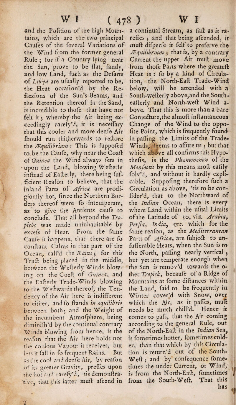 and the Pofition of the hidi Moun- tains, which are the two principal Caufes of the feveral Variations of the Wind from the former general Rule ; fof ^ Country lying near the Sun, prove to be flat, Tandy, and low Land, fuch as the Defarts oi L 'thja are ufually reported to be, the Heat occaflon’d by the Re¬ flexions of the Sun’s Beams, and the Retention thereof in the Sand, Is incredible to thofe that have not felt it 5 whereby''-the Air being ex¬ ceedingly rarefy’d, it is neceflary that this cooler and more denfe Air fliould run thii^herwards to tefliore the MqmUbrmm : This is fuppofed to. be the Caufe, why near the Coafl; of Guinea, the Wind always fets in • upon the Land, blowing Wefterly inftead of Eafterly, there being fuf- . ficient Reafon to believe, that the inland Parts of Africa are prodi- gioufly hot, Alice the Northern Bor¬ ders thereof were fo intemperate, as to give the Antients caufe to conclude, That all beyond the Tro~ picks was made uninhabitable by excefs of Heat. From the fame Caufe it happens, that there are fo conflant Calms in that part of the Ocean, call’d the Rains t, for this Trnfl: being placed in the middle, betv/een the Weflerly Winds blow¬ ing on the Coefl of Guinea, and the Eaflerly Trade-Winds blowing to the Weflwards thereof, the Ten¬ dency of the Air here is indifferent to either, andfo Bands In ^cjuillbrlo between both; and the Weight of the incumbent Atmofphere, being dimtnifh’d by the continual contrary Winds blowinG; from hence, is the reafon that the Air here holds not the coidous Vapour it receives, but f’ts it fall in fo frequent Rains. But as the cool and denfe Air, bv reafon of its greater Gravity, preffes upon tr.e hot and rarefy’d, tis demonflra- live, that this latter muft afcend in a continual Stream, as fafl: as it ra¬ refies ; and that being afcended, it mufl: difperfe it felf to preferve the Mc[mllbrmm ; that is, by a contrary Current the upper Air mufl: move from thofe Parts where the greateft Heat is : fo by a kind of Circula¬ tion, the North-Eafl: Trade-Wind below, will be attended with a South-weflerly above,and the South- eaflerly and North-weft Wind a- bove. That this is more than a bare Conje£l:ure,the almoft inftantaneous Change of the Wind to the oppo- fite Point, which is frequently found in pafling the Limits of the Trade- Winds, ,d^ems to aftureus ; but that which aMvc all confirms this Hypo- thefis, is the Vh&nomenon of the Monfoons by this means moft eafily folv’d, and without it hardly expli¬ cable. Suppofing therefore fuch a Circulation as above, ’tis to be con- fider’d, that to the Northward of the Indian Ocean, there is every where Land within the ufual Limits of the Latitude of 30, viz. Arabia, Perfta, India., err. which for the fame reafon, as the Mediterranean. Parts of Africa, are fubjed to un- fufterable Heats, when the Sun is to the North, palling nearly vertical j but yet are temperate enough when the Sun is remov’d towards the o- ther Tropick, becaufe of a Ridge of Mountains at fome diftances within, the Land, faid to be frequently in Winter cover’d with Snow, over which the Air, as it pafies, muft needs be much chilPd. Hence it comes to pafs, that the Air coming according to the general Rule, out of the North-Eaft in the Indian Sea, is fometimes hotter, fometimes cold¬ er, than that which by this Circula¬ tion is return’d out of the South- Weft ; and by confequence fome¬ times the under Current, or Wind, is from the North-Eaft, fometimes from the South-Weft. That this has