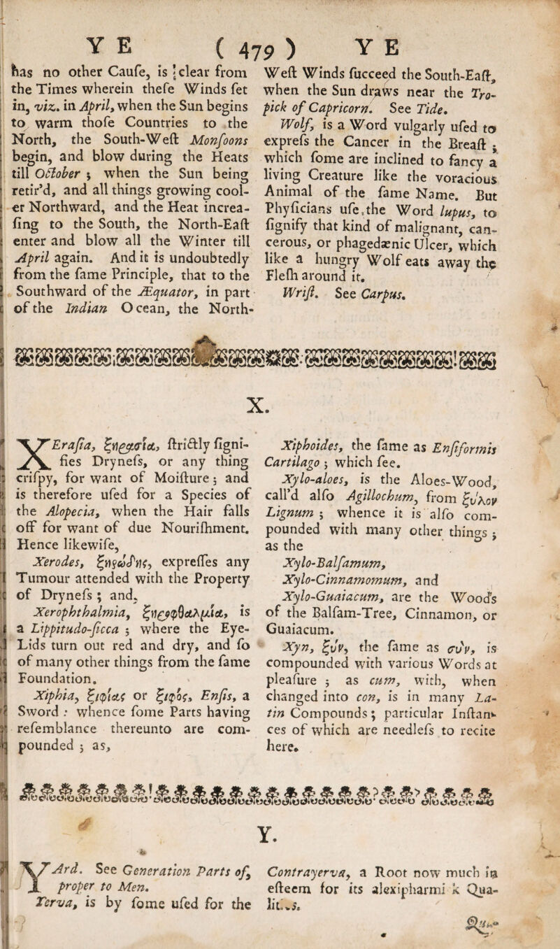 has no other Caufe, is J clear from Weft Winds fucceed the Souih-Eaft, : the Times wherein thefe Winds fet ; in, viz.» in April, when the Sun begins to warm thofe Countries to the North, the South-Weft Monfoons begin, and blow during the Heats till oilober j when the Sun being retir’d, and all things growing cool¬ er Northward, and the Heat increa- j fing to the South, the North-Eaft i enter and blow all the Winter till i April again. And it is undoubtedly from the fame Principle, that to the Southward of the JEquator, in part t of the Indian Ocean, the North- when the Sun draws near the Tro^ pick of Capricorn. See Tide. Wolf, is a Word vulgarly ufed to exprefs the Cancer in the Breaft ; which feme are inclined to fancy a living Creature like the voracious Animal of the fame Name. But Phyficians ufe.the Word lupus, to fignify that kind of malignant, can¬ cerous, or phagedasnic Ulcer, which like a hungry Wolf eats away the Flefh around it. Wrif. See Carpus, y 5 ’\TErapa, ftriftlyfigni- I fies Drynefs, or any thing I crifpy, for want of Moifture 5 and ii is therefore ufed for a Species of I the Alopecia, when the Hair falls |1 off for want of due Nourifhment. 1 Hence likewife, Xerodes, expreftes any Tumour attended with the Property j of Drynefs ; and, ; Xerophthalmia, is !a Lippitudo-ficca ; where the Eye- Lids turn out red and dry, and fo of many other things from the fame Foundation, ^ Xiphia, or Enjis, a Sword .* whence fome Parts having trefemblance thereunto are com¬ pounded J as. Xiphoides, the fame as Enfiformh Cartilago 5 which fee. Xylo-aloes, is the Aloes-Wood, call’d alfo Agillochum, from ^dhov Lignum ; whence it is alfo com¬ pounded with many other things • as the ^ ' X^lo-Ealfamum, Xylo-Cinnamomum, and , Xylo~Guaiacum, are the Wood's of the Balfam-Tree, Cinnamon, or Guaiacum. Xyn, the fame as cvif, is compounded with various Words at pleafure ; as cum, with, when changed into con, is in many La¬ tin Compounds; particular Inftan^. ces of which are needlefs to recite here. -4 -^fd. See Generation Parts of J J proper to Men. Terva, is by fome ufed for the Contrayerva, a Root now much in efteem for its alcxipiiarmi k Qua- lit'vS.