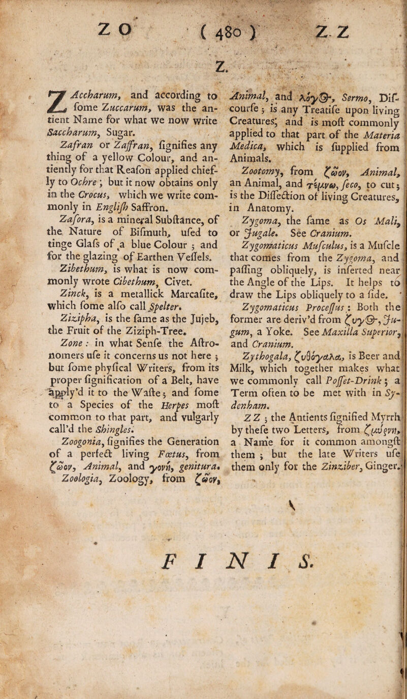 z Acchamm, and according to fome Zmcamm, was the an- tient Name for what we now Write Saccharum^ Sugar. Zafran or Zajfran^ fignifies any thing of a yellow Colour, and an- tiently for that Reafon applied chief¬ ly to Ochre; but it now obtains only in the CrocuSi which we write com¬ monly in Englijh Saffron, Zafora^ is a mineral Subftance, of the Nature of Bifmuth, ufed to tinge Glafs of^a blue Colour 5 and for the glazing of Earthen VeBels. Zibet hum, is what is now com¬ monly wrote Cihethum, Civet. Zinck^ is a metallick Marcafite, which fome alfo call ZizApha, is the fame as the Jujeb, the Fruit of the Ziziph-Tree. Zone: in what Senfe the Aftro- nomers ufe it concerns us not here } but fome phyfical Writers, from its proper fignification of a Belt, have agply’d it to the Wafte j and fome to a Species of the Herpes moft common to that part, and vulgarly call’d the Shingles* Zoogonia, fignifies the Generation of a perfed living Foetus, from ^coovy Animal, and yovtiy genitura* Zo&logia, Zoology, from ^aoVt F I Animal, and Sermo, Dif* courfe 5 is any Treatife upon living Creaturesj and is moft commonly applied to that part of the Materia, Medica, which is fupplied from Animals. Zootomy, from Animal, an Animal, and feco, to cut 5 > is the Difleftion of living Creatures, in Anatomy. Zygoma, the fame as Os Maliy or Jugate, See Cranium. Zygomaticus Mufcuius, is a Mufcle that comes from the Zygoma, and palling obliquely, is inferted near the Angle of the Lips. It helps to draw the Lips obliquely to a fide. * Zygomaticus ProceJJusg. Both the former are deriv’d from (^vyQ-,Ju-< gum, a Yoke. Stt Maxilla Superior,: and Cranium. Zythogala, (^v^oycthA, is Beer and! Milk, which together makes what we commonly call Pojfet-Drink; a Term often to be met with in Sj* denham, ZZ 5 the Antlents lignilied Myrrh by thefe two Letters, from a Nanie for it common amongft them ; but the late Writers ufe them only for the Zinziber, Gingeiv; V N I S.