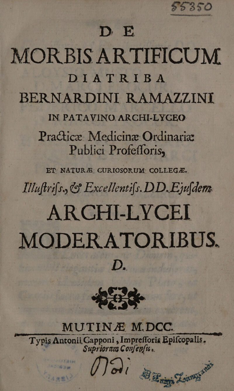 73950 DE MORBIS AR TIFICUM. DIATRIBA BERNARDINI R.AMAZZINÍ IN. PATAVINO. ARCHI-LYGEO: Pradtice. Medicinz Ordinariz Publici Profefforis, ET NATURJ/B: CURIOSORUM: COLLEGE. Tllaftrifss &amp; Excellentifs. DD. Ejw[dem. ARCHI-LYCEI MODERATORIBUS. D. 4] MUTINZE M.DCC. c— ——— MÀ p Typis Antonii Cspponi , Imprefforis Epifcopalis, Supriorau Con[eufu ,.