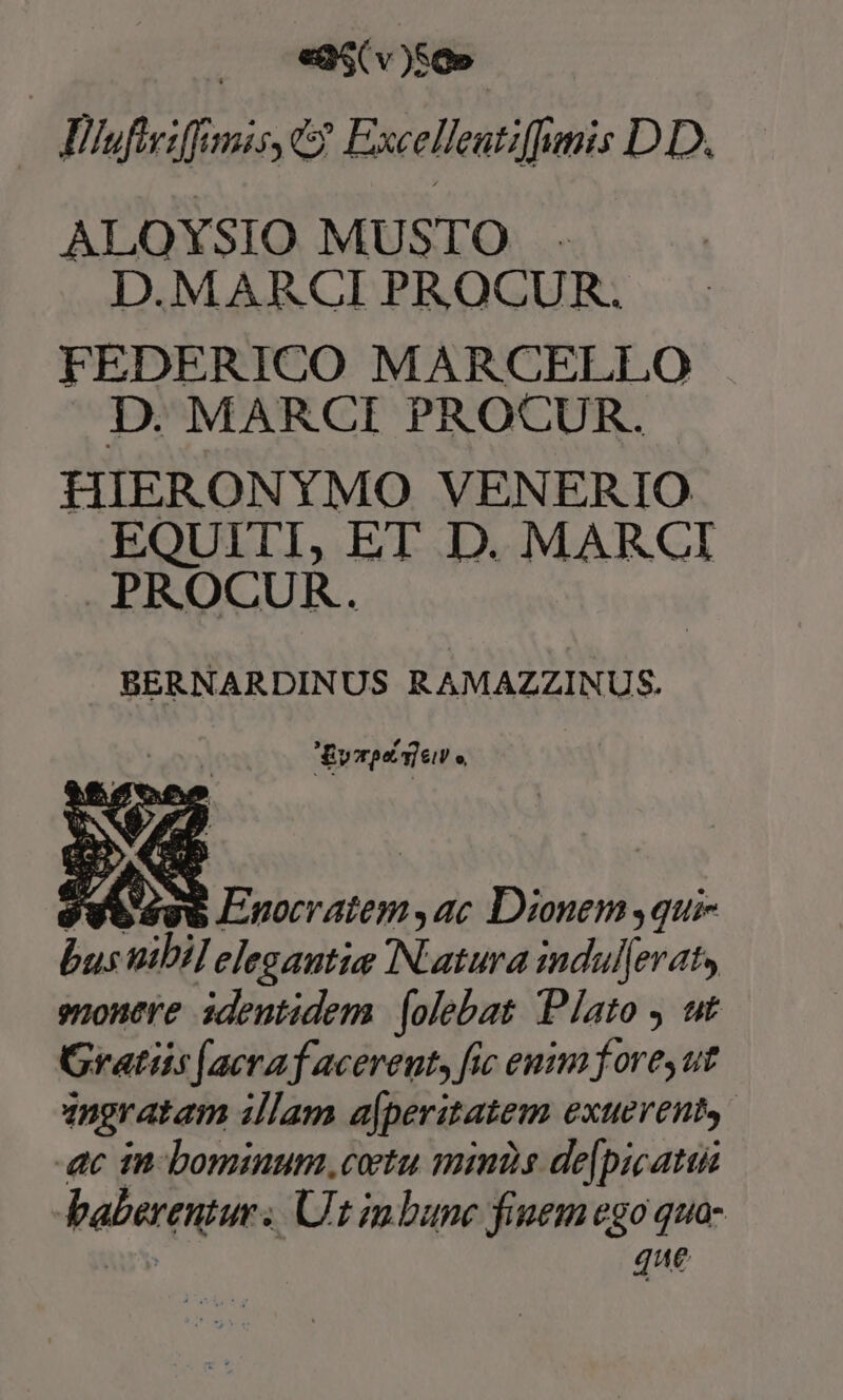 —dJilufiriffimis C? Excelleutiffumis DD. ALOYSIO MUSTO . D.MARCI PROCUR. FEDERICO MARCELLO D. MARCI PROCUR. HIERONYMO VENERIO EQUITI, ET D. MARCI PROCUR. BERNARDINUS RAMAZZINUS. Evorpe view o, jt és6 Linocratem,ac Dionem quie ^ nibil elegantie IN.atura indul|eraty snonere identidem | (olebat Plato , ut Gratiis ([aeraf acerent, fic euim fores ut angratam illam ajperitatem exteYenty 4c in bominum coetu minds de[picatus balereniur. Ur inbunc finem ego quo- 4 We