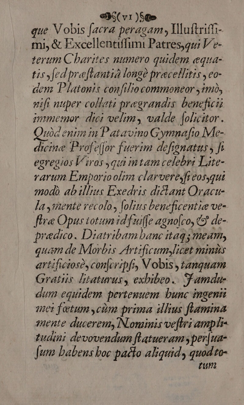 eS ( v1)5q» | que V obis [acra peragam , Mluftrift- mi, &amp; Excellentiffimi Patresqu; V'e- terum Charites numero quidem equa- tissfedpre[tautia longe precellitzs ,eo- dem T lIatonis confilio commoneor 11), vifi nuper collati pregrandis beneficii mmemor.| dici velim valde [olicitor. Quid enim in Patavino Gymnafio Me- dicine Prof eljor fuerim defisnatus s fi egregios l^ iros qui tam celebri Lite- varum Emporioolnn clarveresfi eosgqui mpodà ab illis Exedris dicant Oracu- la Jiente vecolos lolius beueficentie ve- fle Opus iot id fuiffe agno[coy 9 de- predio. Diatribam banc itaq meam, quam de Morbis Artzficumylicet mins artificiosó, conjcripfi, Vobis tanquam Gratus litaturusy exbibeo.. Samdue dum equidem. pertemuem. bunc ingeni mei fetum cdm prima illius flamina yuente duceremy NLoninis ve[tri amp tudini devoveudum flatueram y per|ua- fum babens boc pacto aliquid quod to- run