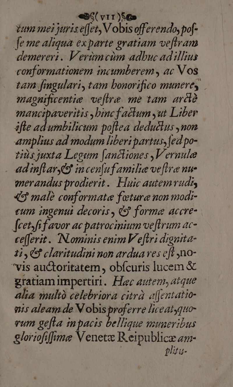 «iS v11)S€» iun mei juris effet, V obis offerendo, pof- fe me aliqua ex parte gratiam veftram demereri.. Verimvim adbuc ad illius conf ormationem incumberem ac V os tam fingulari, tam bonorifico munere, magnificentie. voefire. me tam aréià maucipaveritis binc f achum ,ut Liber afle ad umbileum poflea deduélus ,non amplius ad modum liberi partus, fed po- 125 juxta Legum [anckiones ,V eraule ad in[Lavres? incen[uf amilie ve[ira nu merandus prodierit. Huic autemruds 49 male conformata füeture non modi- eum ingenut decoris, 9 forme accre- feet fif avor ac patrocinium ve firum ac- te[ferit . TNominis enim V eftr; dignita- 13,05 claritudini non ardua ves fi n0- vis auctoritatem, obfcuris lucem &amp; gratiam Impertiri. Fi; autem, atque alia wultà celebriora citrà. alfentatio- mis aleam de N obis proferre liceatyquo- vum ge[La mpacis bellique muneribus glormfiffme V enetz Reipublice zz- plitu-