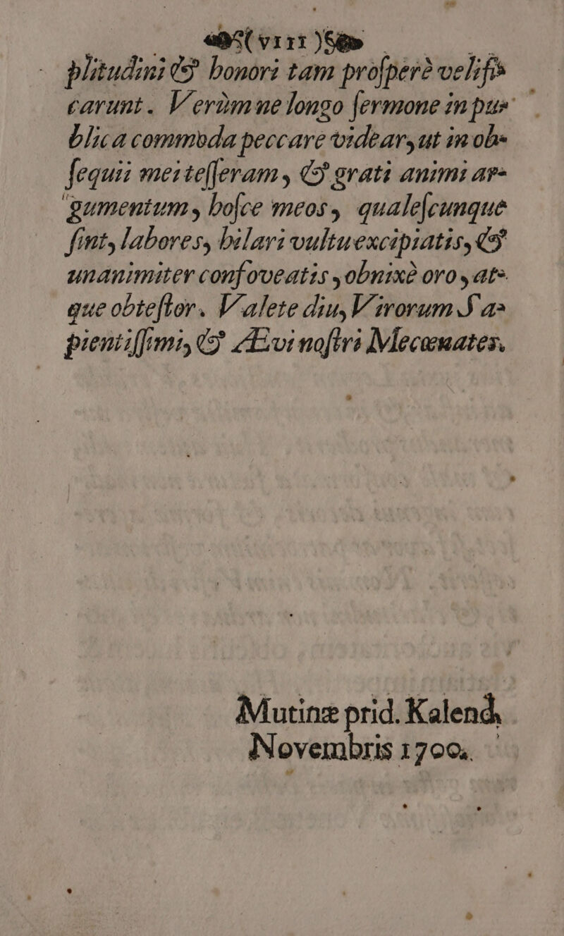 «B^ vit Xe» - plitudini t bonori tam profper? vehfe carunt. Verzmuelongo [ermone inpus. — blica commoda peccare videar, ut in ob- Jequii mesite[Jeram , 49 grati animi ar- gumentum, bojce meos,. qualejcunque fint, labores, bilari vultuexcipiatis, Q9 unanimiter conf oveatis obnixà oro , ate gue obte[lor. Valete diu,V rorum 9a» pieniiffmi C$ vi noflri Mecamates. Mutinz prid. Kalend, Novembris 1700. |