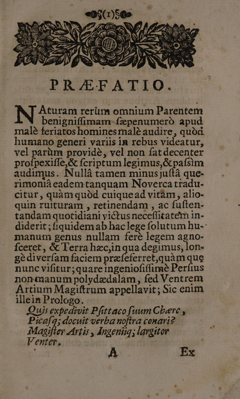 z ARTES rnc R2 dum» Y I p, - 1 ilH EVA SN PRAEFATIO. Aturam rerüm omnium Parentem benigniffimam-ízpenumeró apud male feriatos homines rnalé audire, quód. humano generi variis in rebus videatur, vel parüm provide, vel non fat decenter profpexiffe,&amp; fcriptum legimus, &amp;pafsim audimus. Nullà tamen minusju(tà que- rimoniáà eademtanquam Noverca tradu- citur, quàm quód cuiquead vitàm , alio- quin ruituram , retinendam , ac fuften- tandam quotidiani yictus neceffitatem 1n- diderit ; iquidemab haclege folutum hu-: manum genus nullam feré legem agno- fceret, &amp; lerra hzcyinqua degimus, lon- gediverfíam faciem przíeferret,quàm que nunc vifitur;quare ingeniofiffime Perfius nonmanum polydzdalam, fed Ventrem Artium Magiftrum appellavit; Sic enum illein Prologo. Quis expedivit Pfittaco [uum Cboeve , P:icaf4; docuit verba noftra cenavi? Magifter zirtis , Angeuim; largitor Venter, ).] Ex