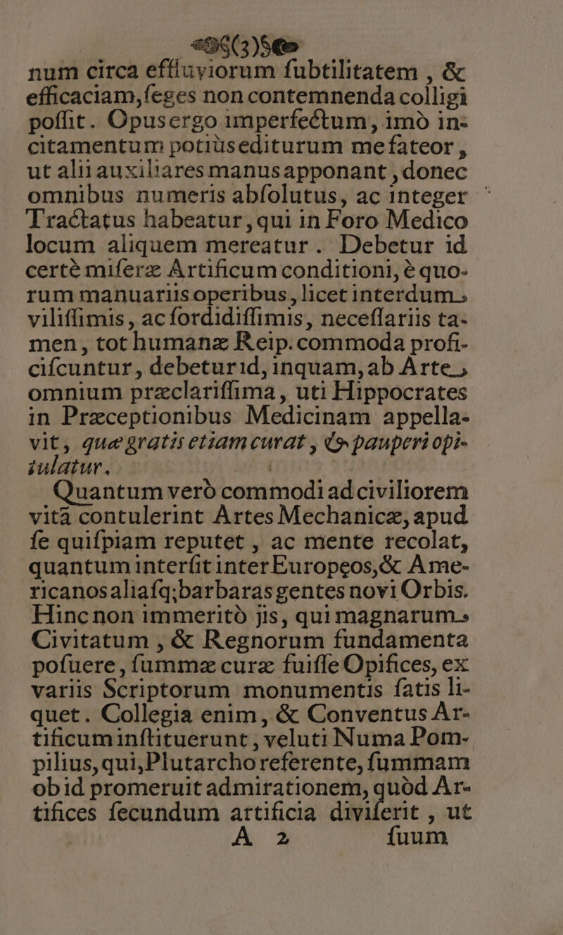99(3)9€» num circa effluyiorum fubtilitatem , &amp; efficaciam,íeges non contemnenda colligi poffit. Opusergo imperfectum, imo in- citamentum potiüsediturum me fateor , ut aliiauxibiares manusapponant ,donec omnibus numeris abfolutus, ac integer - Tractatus habeatur ,qui in Foro Medico locum aliquem mereatur. Debetur id certé miferz; Artificum conditioni, é quo- rum manuariisoperibus, licet interdum.; viliffimis , ac fordidiffimis, neceflariis ta- men, tot humanz Reip. commoda profi- ciícuntur, debeturid,inquam,ab Arte ; omnium przclariffima, uti Hippocrates in Przeceptionibus Medicinam appella- vit, que gratis etiam curat , (pauperi opi- iulatur. | : Quantum veró commodi adciviliorem vita contulerint Artes Mechanicz, apud íe quifpiam reputet , ac mente recolat, quantum inter(íit inter Europeos, &amp; A me- ricanosaliafq;barbaras gentes novi Orbis. Hinc non immeritó jis, qui magnarum. Civitatum , &amp; Regnorum fundamenta pofuere, füummz curz fuiffe Opifices, ex variis Scriptorum monumentis fatis li- quet. Collegia enim, &amp; Conventus Ar- tificuminflituerunt , veluti Numa Pom- pilius,qui,Plutarchoreferente, fummam obid promeruit admirationem, quód Ar- tifices fecundum artificia diviferit , ut 2 fuum