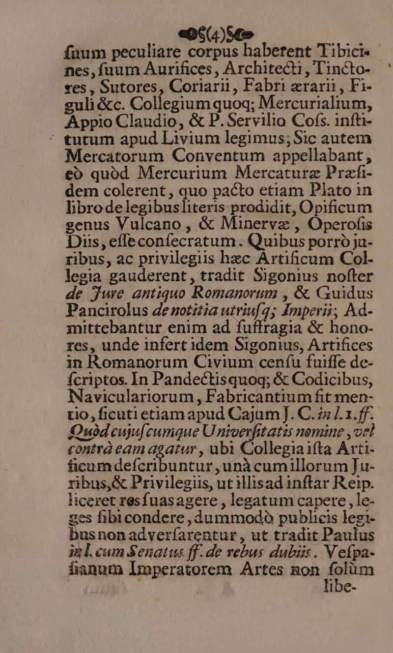 : 4)se» es fuum peculiare corpus habetent Tibici« nes, fuum Aurifices , Architecti , Tincto- ves , Sutores, Coriari, Fabri erarii, Fi- guli &amp;c. Collegium quoq; Mercurialium, Appio Claudio, &amp; P. Servilio Cofs. infti- * tutum apud Livium legimus;Sic autem Mercatorum Conventum appellabant , e&amp;o quód Mercurium Mercaturz Przfi- dem colerent , quo pacto etiam Plato in librodelegibusliteris prodidit, Opificum senus Vulcano , &amp; Minervz , Operofis Dis,efleconfecratum. Quibus porró ja- ribus, ac privilegiis hec Artificum Col- legia gauderent, tradit Sigonius nofter de jwe antiquo Romanorum , &amp; CGuidus Pancirolus denotitia utriuf2; Imperii, Ad- mittebantur enim ad fuffragia &amp; hono- res, unde infert idem Sigonius, Artifices in Romanorum Civium ceníu fuiffe de- Ícriptos. In Pandectisquoq; &amp; Codicibus, Naviculariorum , Fabricantium fit men- tio, ficuti etiam apud Cajum]. C. 7s ]. 1.ff. Ouódeuju[cumque U Le. ic aal nemine , vel contrà eam agatur , ubi Collegia ifta Arti- ficumdefcribuntur unà cumillorum Ju- ribus, &amp; Privilegus, ut illisad inftar Reip. liceret resfuasagere , legatum capere, le- ses fibicondere, dummodo publicis legi- usnonadverfarentur, ut tradit Paulus itl. cum Senatus ff.de rebus dubiis. V eípa- fanum Imperatorem Artes gon am ibe-