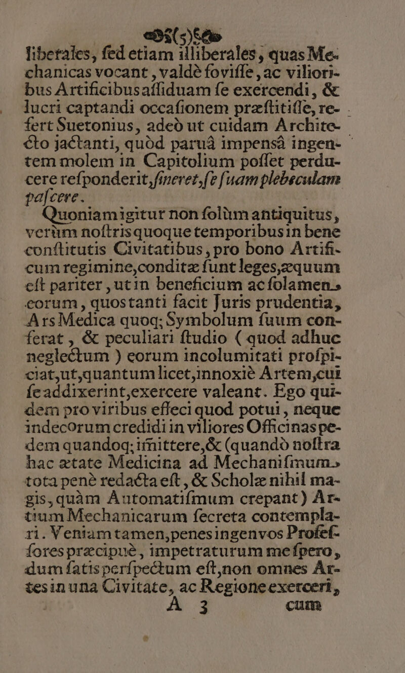 «525A ; libetales, fed etiam illiberales, quas Me- chanicas vocant , valde fovifle , ac viliori- bus Artificibusatfiduam fe exercendi, &amp; lucri captandi occafionem przftititle, re- . fert Suetonius, adeó ut cuidam Archite- €to jactanti, quód paruá impensá ingen- - tem molem in Capitolium poflet perdu- cere refponderit, fieret, (e f uam plebeculam pa[cere. | Quoniamigitur non folim antiquitus, verium noítrisquoquetemporibusin bene conftitutis Civitatibus, pro bono Artifi- cumregimine,conditz funt leges,2quum cít pariter , utin beneficium acfolamen.; eorum , quostanti facit Juris prudentia, Ars Medica quoq; Symbolum fuum con- ferat , &amp; peculiari ftudio ( quod adhuc neglectum ) eorum incolumitati profpi- ciatut,quantum]licet,innoxié Artem,cui feaddixerint,exercere valeant. Ego qui- dem pto viribus effeci quod potui , neque indecorum credidi in viliores Officinas pe- dem quandoq; imittere,&amp; (quando noftra hac etate Medicina ad Mechanifmum. tota pene redacta eft , &amp; Scholz nihil ma- gis, quàm Áutomatifmum crepant) Ar- tum Mechanicarum fecreta contempla- ri. Veniamtamen,penesingenvos Profef- - forespracipué, impetraturum me fpero , dum fatis perfpectum eft,non omnes Ar- tesin una Civitate, ac Regioneexerceri, A3 cum