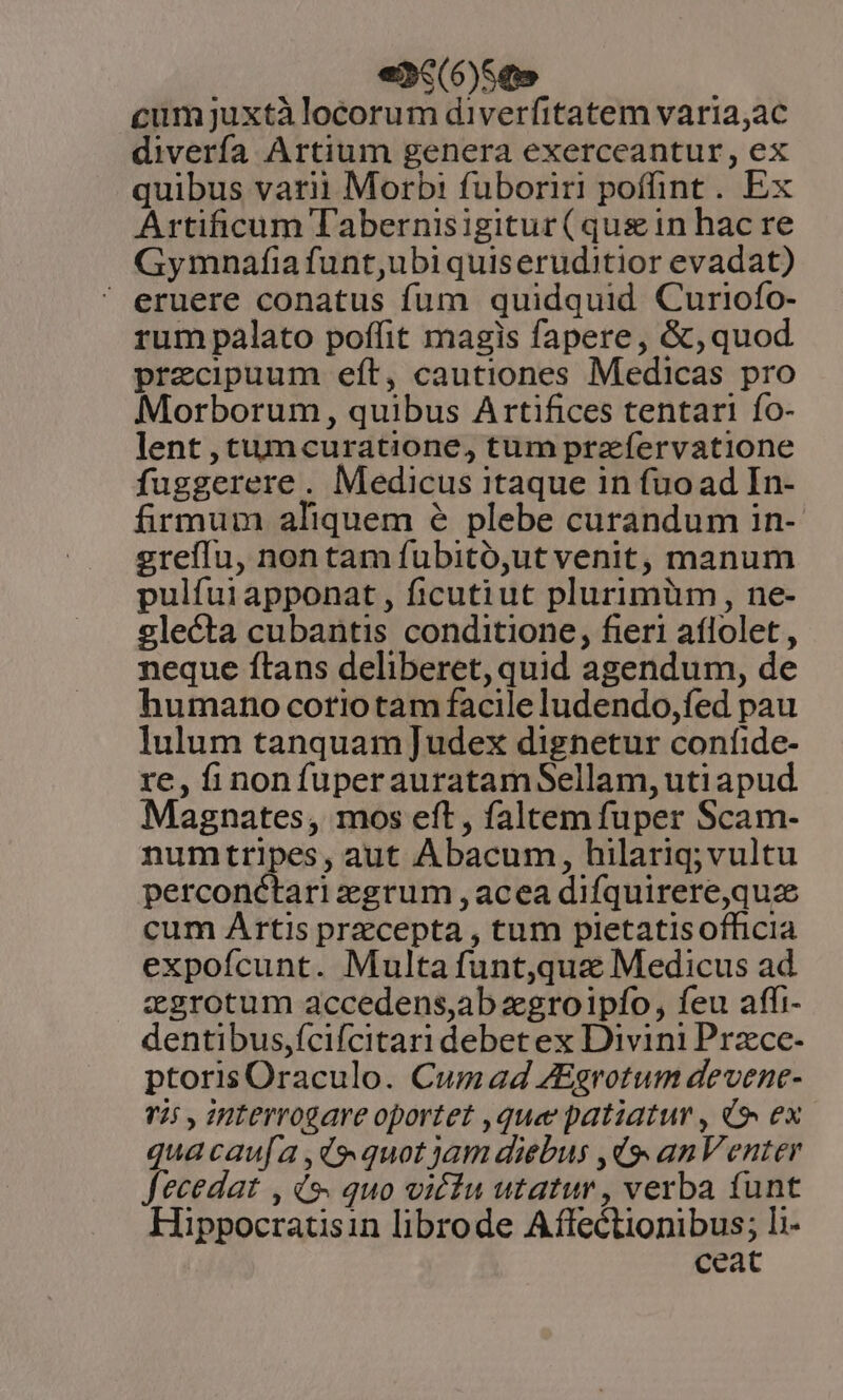 ei3c(6)Sqo cumjuxtà locorum diverfitatem varia;ac diverfa Artium genera exerceantur, ex quibus varii Morb:! fuboriri poffint. Ex Artificum Tabernisigitur (quein hacre Gymnafia funt,ubi quiseruditior evadat) eruere conatus fum quidquid Curtiofo- rum palato poffit magis fapere, &amp;, quod praecipuum eft, cautiones Medicas pro Morborum, quibus Artifices tentari fo- lent ,tumcuratione, tum prz ífervatione fuggerere. Medicus itaque in fuo ad In- firmum aliquem &amp; plebe curandum in- greífIu, nontam fubitó,ut venit, manum pulfui apponat , ficutiut plurimüm , ne- slecta cubantis conditione, fieri aflolet , neque ftans deliberet, quid agendum, de humano coriotam facile ludendo,fed pau lulum tanquam ]udex dignetur confide- re, finonfuperauratamSellam,utiapud Magnates, mos eft , faltem fuper Scam- numtripes, aut Abacum, hilariq;vultu perconctari egrum , acea difquirere,quze cum Artis przcepta , tum pletatisofficia expofcunt. Multafunt,qua Medicus ad zgrotum accedens,ab zgroipfo, feu affi- dentibus,fcifcitari debet ex Divini Przce- ptorisOraculo. Cumad ZEgrotum devene- v25 , 2HLerrogare oportet ,que patiatur , 49» ex qua caua ,ds quot jam diebus ,d9» an Venter Jecedat , ds. quo vicfu utatur , verba funt Hippocratisin librode Affectionibus; li- ceat