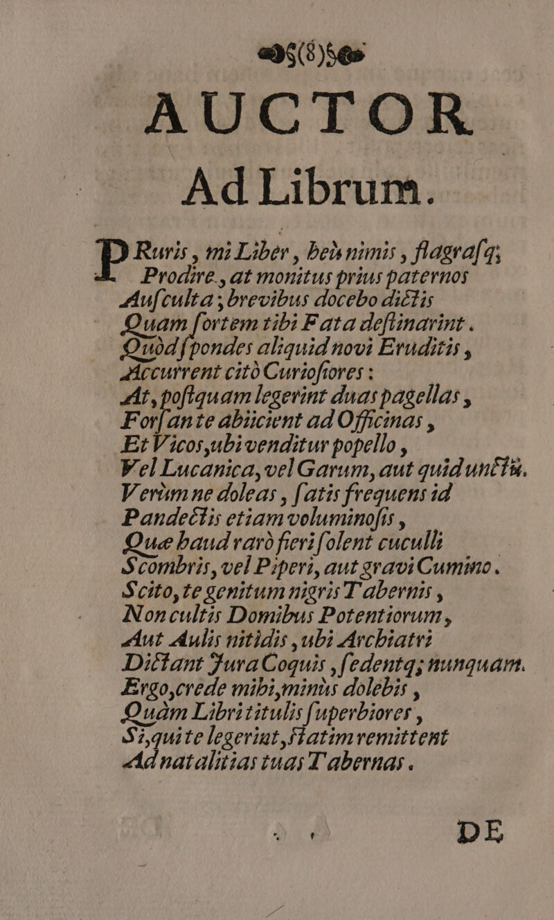 ay; b56s AUCTOR Ad Librum. P Ruris , mi Liber , beh nimi , flagra[q, JA — Prodire,at monitus prius paternos Aufculta;brevibus docebo diétis Quam fortem tibi F ata de[linarint . Quodfpondes aliquid novi Eruditis , Mecurrent citó Curioftores : At, poftquam legevint duas pagella: , For[ante abiicient ad Officina , Et Vicosyubi venditur popello , Vel Lucanica,velGarum,aut quid untin. Verimne doleas , [atis frequens id Pandeéctis etiam veluminofís , Que baud var fierifolent cuculli | Sconbris,vel Piper, aut gravi Cumino. Seito,te genitum nigris T aberni , Noncultis Domibus Potentiorum, Aut Aulis nitidis ubi Avcbiatt: Dittant Jura Coquis ,[edentq; nunquam. Ergo,crede mibi minüs dolebis , Quam Librititulis [uperbiorer , S7,quite legeriut,flatimvemittent Ad natalitias tuas T abernas. DE