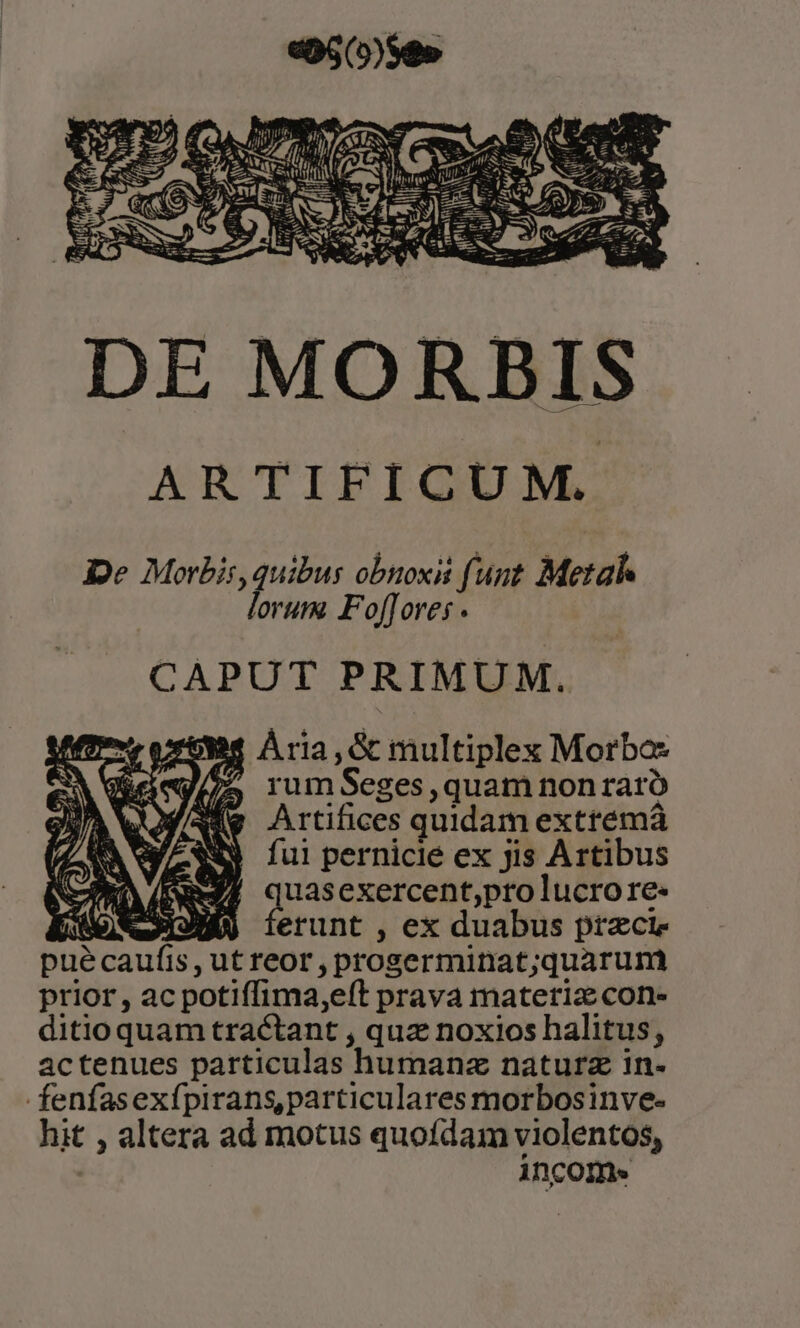 De Morbis, ger obnoxii (unt Metah orum. Fof[Tores . CAPUT PRIMUM. Bs ÀÁria, Gc multiplex Morbas ?» rumSeges,quam nonraró Artifices quidam extremá fui pernicie ex jis Artibus uasexercent;pto lucrore- | erunt , ex duabus przcie puécaufis, utreor,proserminat;quarum prior, ac potiffima,eít prava materia con- ditio quam tractant , quz noxios halitus, actenues particulas humanz naturz in. fenfasexípirans, particulares morbosinve- hit , altera ad motus quofdam violentos, incomes