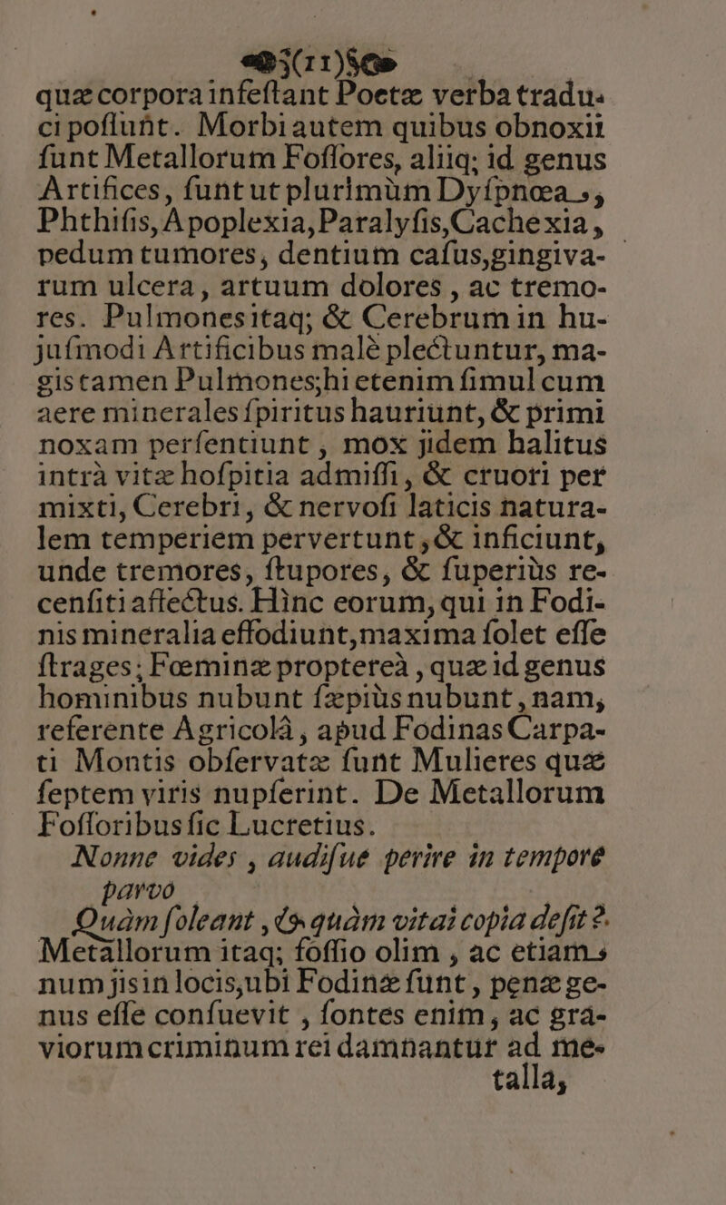 empinso —— | quz corpora infeftant Poetz verba tradu. ci poflubt. Morbiautem quibus obnoxii funt Metallorutn Foflores, aliiq; id genus Artifices, funtut plurimüm Dyípnoa ;; Phthifis, Apoplexia,Paralyfis, Cache xia , pedum tumores, dentium cafus,gingiva- - rum ulcera, artuum dolores , ac tremo- res. Pulmonesitaq; &amp; Cerebrumin hu- jufmod1 A rtificibus malé plectuntur, ma- gistamen Pulmones;hi etenim fimul cum aere mineralesípiritus hauriunt, &amp; primi noxam perfentiunt , mox jidem halitus intrà vitz hofpitia admiffi, &amp; cruoti per mixti, Cerebri, &amp; nervofi laticis natura- lem temperiem pervertunt ,&amp; inficiunt, unde tremores, ftupores, &amp; fuperiüs re- cenfiti aflectus. Hinc eorum, qui 1n Fodi- nis mineralia effodiunt,maxima folet effe ftrages; Foeminz proptereà , quz id genus hominibus nubunt fzpiüs nubunt , nam; referente Agricolà , apud Fodinas Carpa- ti Montis obfervatz funt Mulieres quz feptem viris nupferint. De Metallorum Fofloribusfic Lucretius. Nonne vides , audifue perire in tempore qaroo — 10; Quam foleant ,d9 quàm vitai copia defit ?. Metallorum itaq; foffio olim , ac etiam s num jisinlocis,ubi Fodinz funt, penz ge- nus effe confuevit , fontes enim, ac gra- talla,