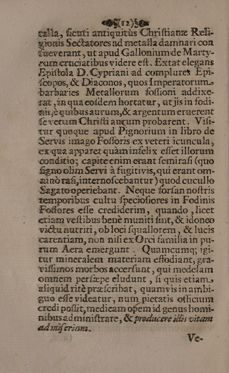 «Bs r2) SG ! £211, ficuti antiquitüs Chriftianz Reli v1omis Sectatores ad metalla damnari con fueverant,ut apud Gallonium de Marty- rum cruciatibus videre eft. Extat elegans Epiftola D.'Cypriani ad complures Epi- fcopos, 4X D9eaconos , quos Imperatorum.» barbaries Metallerum foffiomi addixe- iat ,inquaeoídem hortatur, ut jis in fodi- fius;equibusaurum,Gc argentumeruerent fevetum Chrifti auctum probarent. Vifi- tur queque apud Pignorium 1n libro de Servis imago Fofloris ex veteri 1cuncula, exque apparet quàminfelix effet illorum conditio; capiteenim erant fernirafi (quo fguoolumServi à fugitivis,qui erant om- azanotafiinternofcebantur ) quod cucullo Sagatooperiebant. Neque forían noftris temporibus cultu fpeciofiores in Fodinis Foffores effe crediderim, quando , licet etiam veftibus bené muniti ftnt, &amp; 1d0neo vàctu nutriti,oblociíquallorem , &amp; lucis carentiam, non nifiex Orci familia in pu- rum Áera emergunt. Quamcumq; !gi- tur minecalem: materiam effodiant, gra- vifhümos morbos accerfunt , qui medelam omnem períxpe eludunt , fi quis etiam; 2iiquid rité przícribat, quamvisinambi. guo effe videatur, num pietatis officium credi poflitmedicam ofem id genus homi- nibusadminmftrare, &amp; producere Mini vitam Ve- etel nf eriam.